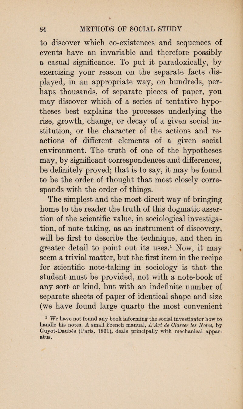 to discover which co-existences and sequences of events have an invariable and therefore possibly a casual significance. To put it paradoxically, by exercising your reason on the separate facts dis¬ played, in an appropriate way, on hundreds, per¬ haps thousands, of separate pieces of paper, you may discover which of a series of tentative hypo¬ theses best explains the processes underlying the rise, growth, change, or decay of a given social in¬ stitution, or the character of the actions and re¬ actions of different elements of a given social environment. The truth of one of the hypotheses may, by significant correspondences and differences, be definitely proved; that is to say, it may be found to be the order of thought that most closely corre¬ sponds with the order of things. The simplest and the most direct way of bringing home to the reader the truth of this dogmatic asser¬ tion of the scientific value, in sociological investiga¬ tion, of note-taking, as an instrument of discovery, will be first to describe the technique, and then in greater detail to point out its uses.1 Now, it may seem a trivial matter, but the first item in the recipe for scientific note-taking in sociology is that the student must be provided, not with a note-book of any sort or kind, but with an indefinite number of separate sheets of paper of identical shape and size (we have found large quarto the most convenient 1 We have not found any book informing the social investigator how to handle his notes. A small French manual, U Art de Classer les Notes, by Guyot-Daubes (Paris, 1891), deals principally with mechanical appar¬ atus.