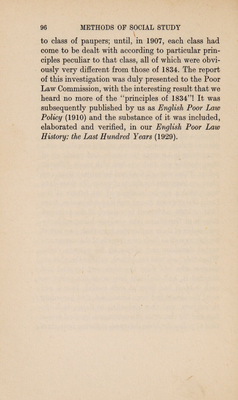 \# to class of paupers; until, in 1907, each class had come to be dealt with according to particular prin¬ ciples peculiar to that class, all of which were obvi¬ ously very different from those of 1834. The report of this investigation was duly presented to the Poor Law Commission, with the interesting result that we heard no more of the “principles of 1834”! It was subsequently published by us as English Poor Law Policy (1910) and the substance of it was included, elaborated and verified, in our English Poor Law History: the Last Hundred Years (1929).