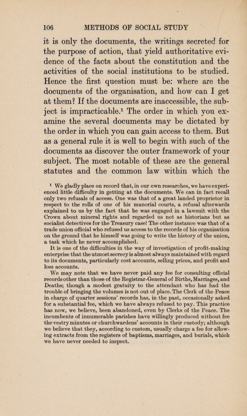 it is only the documents, the writings secreted for the purpose of action, that yield authoritative evi¬ dence of the facts about the constitution and the activities of the social institutions to be studied. Hence the first question must be: where are the documents of the organisation, and how can I get at them? If the documents are inaccessible, the sub¬ ject is impracticable.1 The order in which you ex¬ amine the several documents may be dictated by the order in which you can gain access to them. But as a general rule it is well to begin with such of the documents as discover the outer framework of your subject. The most notable of these are the general statutes and the common law within which the 1 We gladly place on record that, in onr own researches, we have experi¬ enced little difficulty in getting at the documents. We can in fact recall only two refusals of access. One was that of a great landed proprietor in respect to the rolls of one of his manorial courts, a refusal afterwards explained to us by the fact that he was engaged in a lawsuit with the Crown about mineral rights and regarded us not as historians but as socialist detectives for the Treasury case! The other instance was that of a trade union official who refused us access to the records of his organisation on the ground that he himself was going to write the history of the union, a task which he never accomplished. It is one of the difficulties in the way of investigation of profit-making enterprise that the utmost secrecy is almost alw ays maintained with regard to its documents, particularly cost accounts, selling prices, and profit and loss accounts. We may note that we have never paid any fee for consulting official records other than those of the Registrar-General of Births, Marriages, and Deaths; though a modest gratuity to the attendant who has had the trouble of bringing the volumes is not out of place. The Clerk of the Peace in charge of quarter sessions’ records has, in the past, occasionally asked for a substantial fee, which we have always refused to pay. This practice has now, we believe, been abandoned, even by Clerks of the Peace. The incumbents of innumerable parishes have willingly produced without fee the vestry minutes or churchwardens’ accounts in their custody; although we believe that they, according to custom, usually charge a fee for allow¬ ing extracts from the registers of baptisms, marriages, and burials, which we have never needed to inspect.