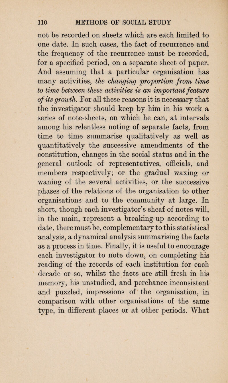 not be recorded on sheets which are each limited to one date. In such cases, the fact of recurrence and the frequency of the recurrence must be recorded, for a specified period, on a separate sheet of paper. And assuming that a particular organisation has many activities, the changing proportion from time to time between these activities is an important feature of its growth. For all these reasons it is necessary that the investigator should keep by him in his work a series of note-sheets, on which he can, at intervals among his relentless noting of separate facts, from time to time summarise qualitatively as well as quantitatively the successive amendments of the constitution, changes in the social status and in the general outlook of representatives, officials, and members respectively; or the gradual waxing or waning of the several activities, or the successive phases of the relations of the organisation to other organisations and to the community at large. In short, though each investigator’s sheaf of notes will, in the main, represent a breaking-up according to date, there must be, complementary to this statistical analysis, a dynamical analysis summarising the facts as a process in time. Finally, it is useful to encourage each investigator to note down, on completing his reading of the records of each institution for each decade or so, whilst the facts are still fresh in his memory, his unstudied, and perchance inconsistent and puzzled, impressions of the organisation, in comparison with other organisations of the same type, in different places or at other periods. What