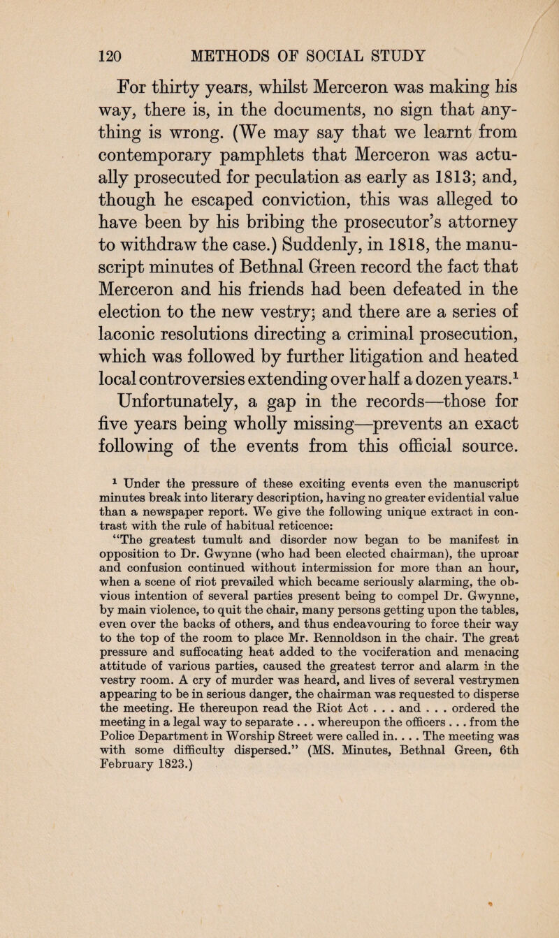 For thirty years, whilst Merceron was making his way, there is, in the documents, no sign that any¬ thing is wrong. (We may say that we learnt from contemporary pamphlets that Merceron was actu¬ ally prosecuted for peculation as early as 1813; and, though he escaped conviction, this was alleged to have been by his bribing the prosecutor’s attorney to withdraw the case.) Suddenly, in 1818, the manu¬ script minutes of Bethnal Green record the fact that Merceron and his friends had been defeated in the election to the new vestry; and there are a series of laconic resolutions directing a criminal prosecution, which was followed by further litigation and heated local controversies extending over half a dozen years.1 Unfortunately, a gap in the records—those for five years being wholly missing—prevents an exact following of the events from this official source. 1 Under the pressure of these exciting events even the manuscript minutes break into literary description, having no greater evidential value than a newspaper report. We give the following unique extract in con¬ trast with the rule of habitual reticence: “The greatest tumult and disorder now began to be manifest in opposition to Dr. Gwynne (who had been elected chairman), the uproar and confusion continued without intermission for more than an hour, when a scene of riot prevailed which became seriously alarming, the ob¬ vious intention of several parties present being to compel Dr. Gwynne, by main violence, to quit the chair, many persons getting upon the tables, even over the backs of others, and thus endeavouring to force their way to the top of the room to place Mr. Rennoldson in the chair. The great pressure and suffocating heat added to the vociferation and menacing attitude of various parties, caused the greatest terror and alarm in the vestry room. A cry of murder was heard, and lives of several vestrymen appearing to be in serious danger, the chairman was requested to disperse the meeting. He thereupon read the Riot Act . . . and . . . ordered the meeting in a legal way to separate . .. whereupon the officers . . . from the Police Department in Worship Street were called in. . . . The meeting was with some difficulty dispersed.” (MS. Minutes, Bethnal Green, 6th February 1823.)