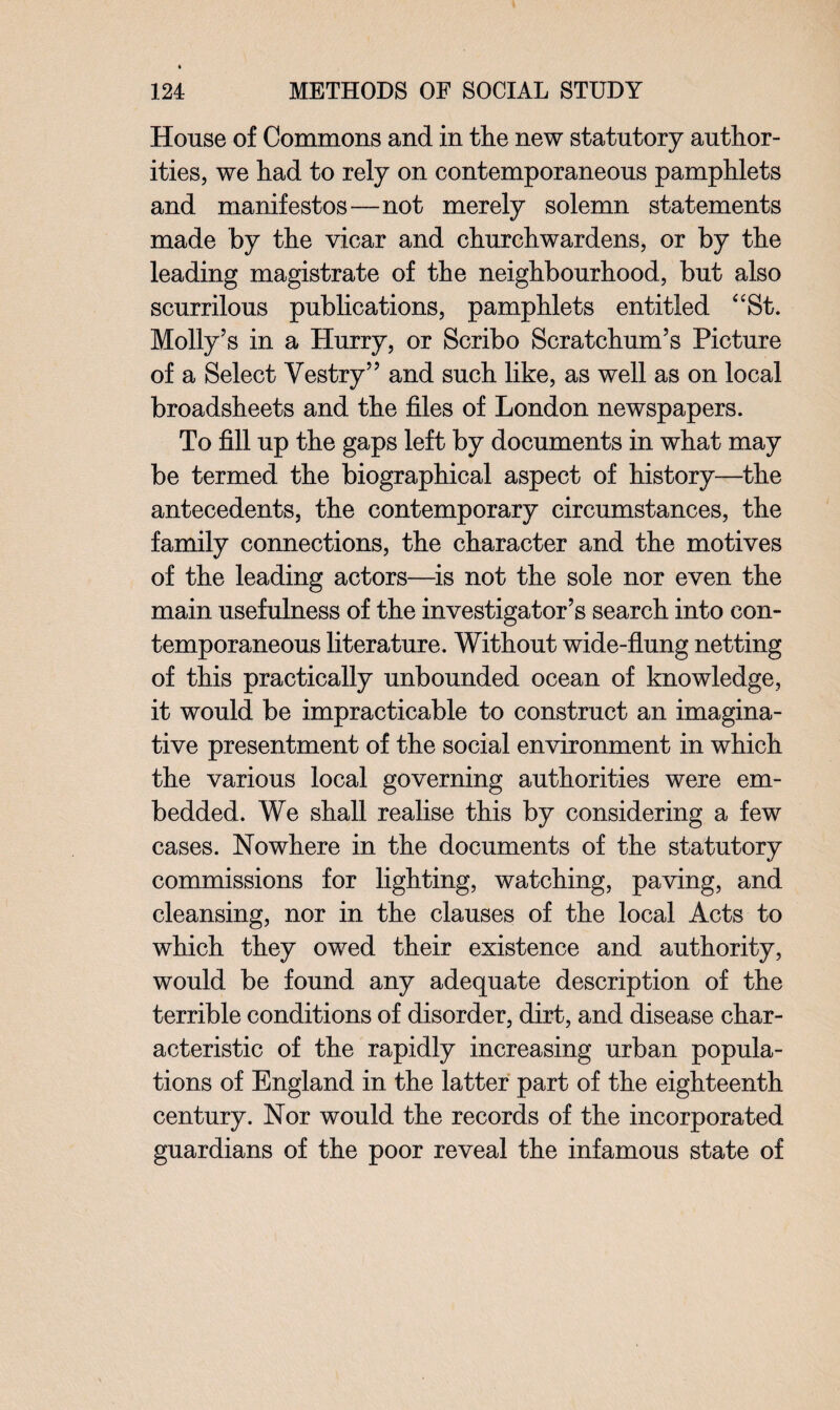 House of Commons and in the new statutory author¬ ities, we had to rely on contemporaneous pamphlets and manifestos—not merely solemn statements made by the vicar and churchwardens, or by the leading magistrate of the neighbourhood, but also scurrilous publications, pamphlets entitled “St. Molly’s in a Hurry, or Scribo Scratchum’s Picture of a Select Vestry” and such like, as well as on local broadsheets and the files of London newspapers. To fill up the gaps left by documents in what may be termed the biographical aspect of history—the antecedents, the contemporary circumstances, the family connections, the character and the motives of the leading actors—is not the sole nor even the main usefulness of the investigator’s search into con¬ temporaneous literature. Without wide-flung netting of this practically unbounded ocean of knowledge, it would be impracticable to construct an imagina¬ tive presentment of the social environment in which the various local governing authorities were em¬ bedded. We shall realise this by considering a few cases. Nowhere in the documents of the statutory commissions for lighting, watching, paving, and cleansing, nor in the clauses of the local Acts to which they owed their existence and authority, would be found any adequate description of the terrible conditions of disorder, dirt, and disease char¬ acteristic of the rapidly increasing urban popula¬ tions of England in the latter part of the eighteenth century. Nor would the records of the incorporated guardians of the poor reveal the infamous state of