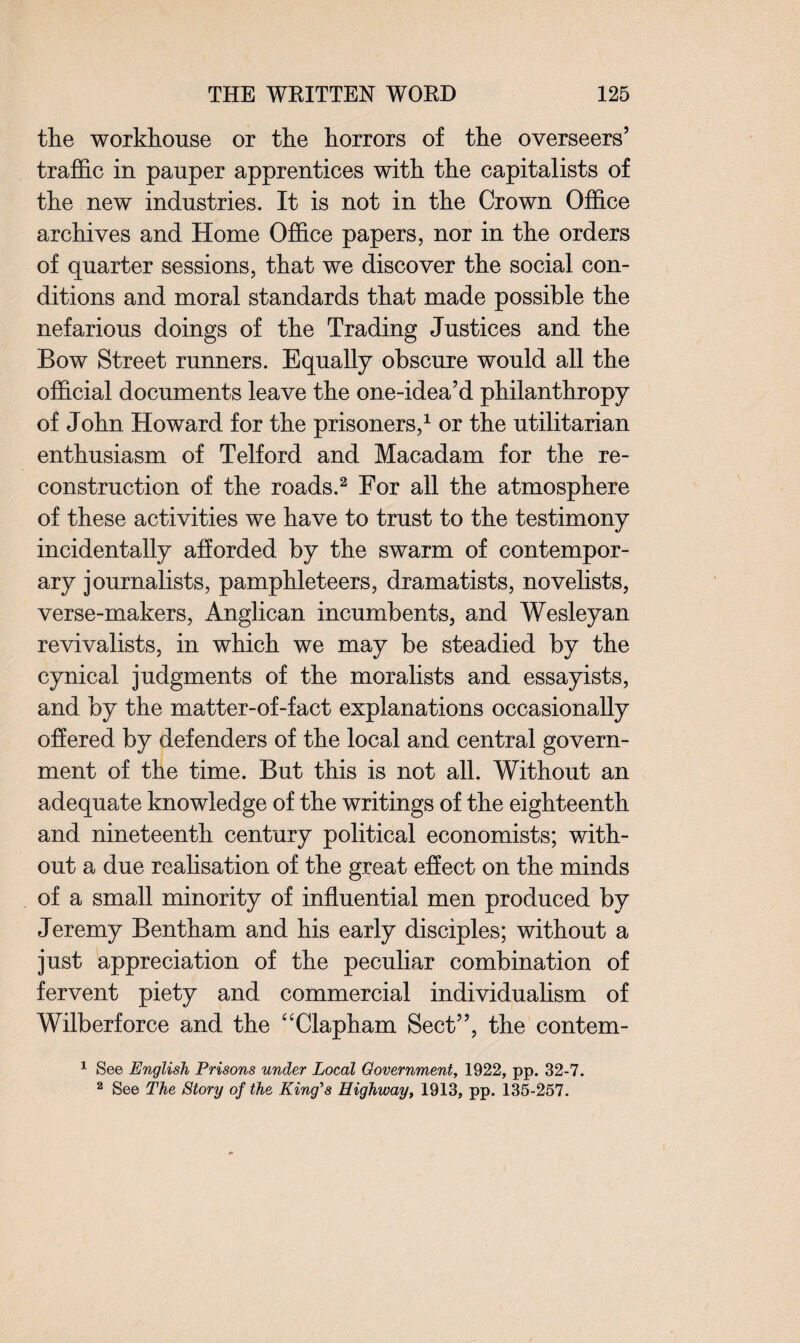 the workhouse or the horrors of the overseers’ traffic in pauper apprentices with the capitalists of the new industries. It is not in the Crown Office archives and Home Office papers, nor in the orders of quarter sessions, that we discover the social con¬ ditions and moral standards that made possible the nefarious doings of the Trading Justices and the Bow Street runners. Equally obscure would all the official documents leave the one-idea’d philanthropy of John Howard for the prisoners,1 or the utilitarian enthusiasm of Telford and Macadam for the re¬ construction of the roads.2 For all the atmosphere of these activities we have to trust to the testimony incidentally afforded by the swarm of contempor¬ ary journalists, pamphleteers, dramatists, novelists, verse-makers, Anglican incumbents, and Wesleyan revivalists, in which we may be steadied by the cynical judgments of the moralists and essayists, and by the matter-of-fact explanations occasionally offered by defenders of the local and central govern¬ ment of the time. But this is not all. Without an adequate knowledge of the writings of the eighteenth and nineteenth century political economists; with¬ out a due realisation of the great effect on the minds of a small minority of influential men produced by Jeremy Bentham and his early disciples; without a just appreciation of the peculiar combination of fervent piety and commercial individualism of Wilberforce and the “Clapham Sect”, the contem- 1 See English Prisons under Local Government, 1922, pp. 32-7. 2 See The Story of the King's Highway, 1913, pp. 135-257.