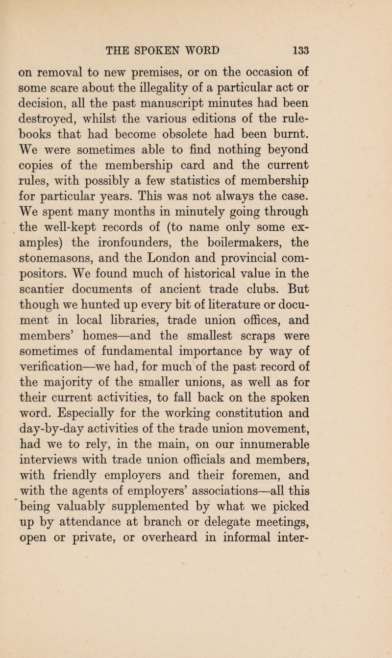 on removal to new premises, or on the occasion of some scare about the illegality of a particular act or decision, all the past manuscript minutes had been destroyed, whilst the various editions of the rule- books that had become obsolete had been burnt. We were sometimes able to find nothing beyond copies of the membership card and the current rules, with possibly a few statistics of membership for particular years. This was not always the case. We spent many months in minutely going through the well-kept records of (to name only some ex¬ amples) the ironfounders, the boilermakers, the stonemasons, and the London and provincial com¬ positors. We found much of historical value in the scantier documents of ancient trade clubs. But though we hunted up every bit of literature or docu¬ ment in local libraries, trade union offices, and members5 homes—and the smallest scraps were sometimes of fundamental importance by way of verification—we had, for much of the past record of the majority of the smaller unions, as well as for their current activities, to fall back on the spoken word. Especially for the working constitution and day-by-day activities of the trade union movement, had we to rely, in the main, on our innumerable interviews with trade union officials and members, with friendly employers and their foremen, and with the agents of employers5 associations—all this being valuably supplemented by what we picked up by attendance at branch or delegate meetings, open or private, or overheard in informal inter-