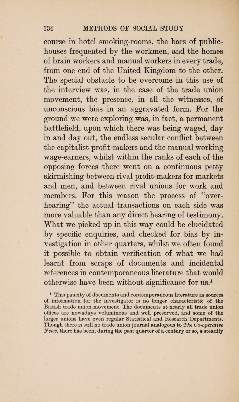 course in hotel smoking-rooms, the bars of public- houses frequented by the workmen, and the homes of brain workers and manual workers in every trade, from one end of the United Kingdom to the other. The special obstacle to be overcome in this use of the interview was, in the case of the trade union movement, the presence, in all the witnesses, of unconscious bias in an aggravated form. For the ground we were exploring was, in fact, a permanent battlefield, upon which there was being waged, day in and day out, the endless secular conflict between the capitalist profit-makers and the manual working wage-earners, whilst within the ranks of each of the opposing forces there went on a continuous petty skirmishing between rival profit-makers for markets and men, and between rival unions for work and members. For this reason the process of “over¬ hearing” the actual transactions on each side was more valuable than any direct hearing of testimony. What we picked up in this way could be elucidated by specific enquiries, and checked for bias by in¬ vestigation in other quarters, whilst we often found it possible to obtain verification of what we had learnt from scraps of documents and incidental references in contemporaneous literature that would otherwise have been without significance for us.1 1 This paucity of documents and contemporaneous literature as sources of information for the investigator is no longer characteristic of the British trade union movement. The documents at nearly all trade union offices are nowadays voluminous and well preserved, and some of the larger unions have even regular Statistical and Research Departments. Though there is still no trade union journal analogous to The Co-operative News, there has been, during the past quarter of a century or so, a steadily