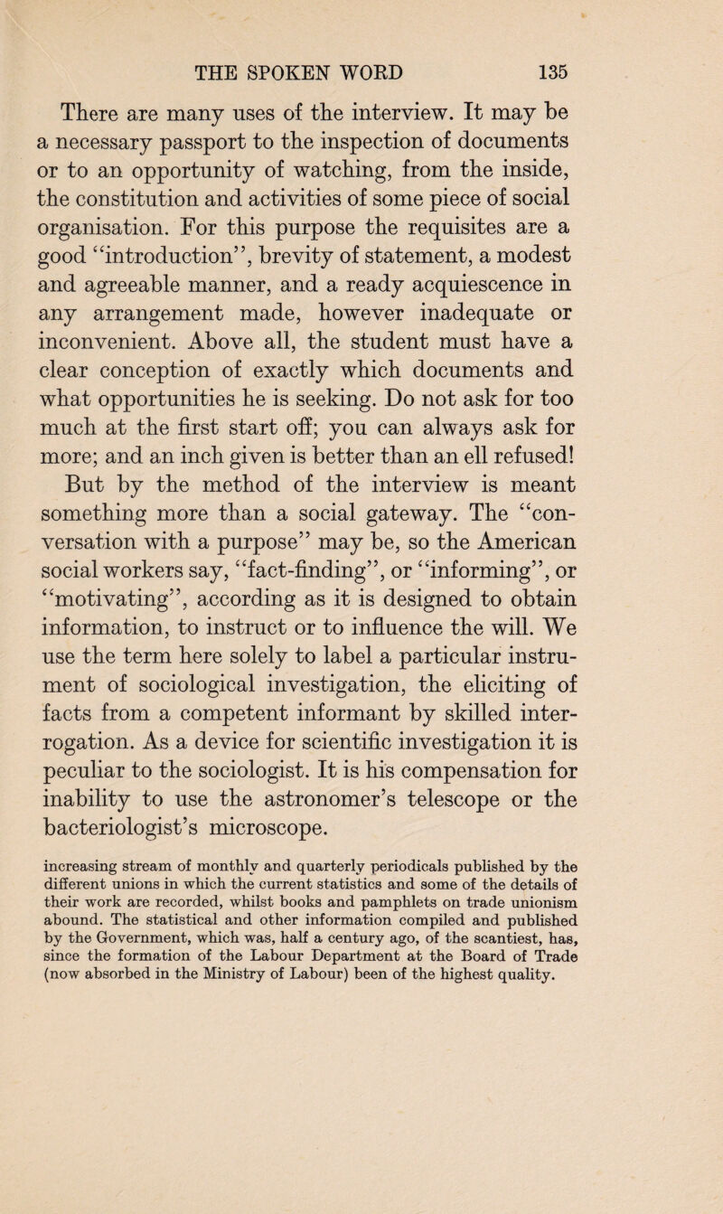 There are many uses of the interview. It may be a necessary passport to the inspection of documents or to an opportunity of watching, from the inside, the constitution and activities of some piece of social organisation. For this purpose the requisites are a good “introduction”, brevity of statement, a modest and agreeable manner, and a ready acquiescence in any arrangement made, however inadequate or inconvenient. Above all, the student must have a clear conception of exactly which documents and what opportunities he is seeking. Do not ask for too much at the first start off; you can always ask for more; and an inch given is better than an ell refused! But by the method of the interview is meant something more than a social gateway. The “con¬ versation with a purpose” may be, so the American social workers say, “fact-finding”, or “informing”, or “motivating”, according as it is designed to obtain information, to instruct or to influence the will. We use the term here solely to label a particular instru¬ ment of sociological investigation, the eliciting of facts from a competent informant by skilled inter¬ rogation. As a device for scientific investigation it is peculiar to the sociologist. It is his compensation for inability to use the astronomer’s telescope or the bacteriologist’s microscope. increasing stream of monthly and quarterly periodicals published by the different unions in which the current statistics and some of the details of their work are recorded, whilst books and pamphlets on trade unionism abound. The statistical and other information compiled and published by the Government, which was, half a century ago, of the scantiest, has, since the formation of the Labour Department at the Board of Trade (now absorbed in the Ministry of Labour) been of the highest quality.