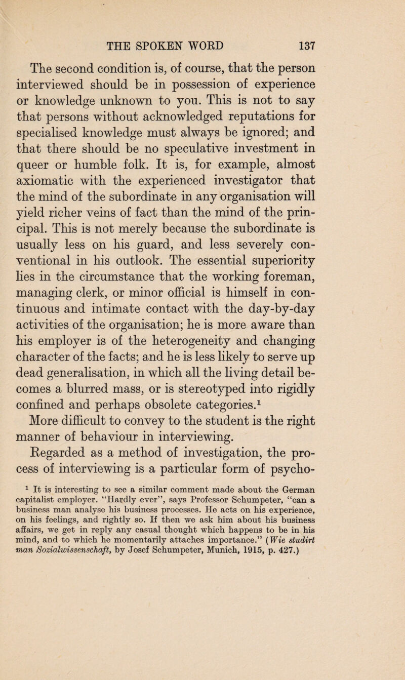 The second condition is, of course, that the person interviewed should be in possession of experience or knowledge unknown to you. This is not to say that persons without acknowledged reputations for specialised knowledge must always be ignored; and that there should be no speculative investment in queer or humble folk. It is, for example, almost axiomatic with the experienced investigator that the mind of the subordinate in any organisation will yield richer veins of fact than the mind of the prin¬ cipal. This is not merely because the subordinate is usually less on his guard, and less severely con¬ ventional in his outlook. The essential superiority lies in the circumstance that the working foreman, managing clerk, or minor official is himself in con¬ tinuous and intimate contact with the day-by-day activities of the organisation; he is more aware than his employer is of the heterogeneity and changing character of the facts; and he is less likely to serve up dead generalisation, in which all the living detail be¬ comes a blurred mass, or is stereotyped into rigidly confined and perhaps obsolete categories.1 More difficult to convey to the student is the right manner of behaviour in interviewing. Regarded as a method of investigation, the pro¬ cess of interviewing is a particular form of psycho- 1 It is interesting to see a similar comment made about the German capitalist employer. “Hardly ever”, says Professor Schumpeter, “can a business man analyse his business processes. He acts on his experience, on his feelings, and rightly so. If then we ask him about his business affairs, we get in reply any casual thought which happens to be in his mind, and to which he momentarily attaches importance.” (Wie studirt man iSozialwissenschaft, by Josef Schumpeter, Munich, 1915, p. 427.)