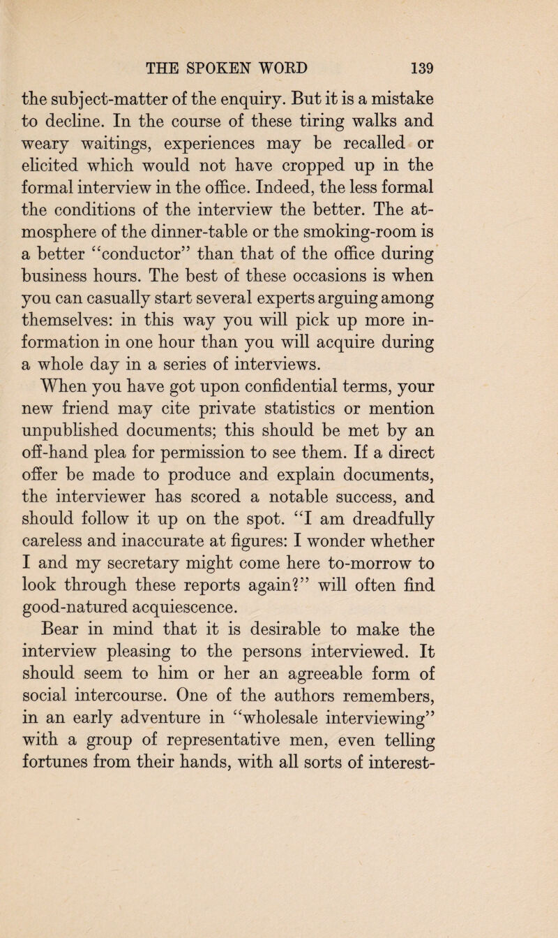 the subject-matter of the enquiry. But it is a mistake to decline. In the course of these tiring walks and weary waitings, experiences may be recalled or elicited which would not have cropped up in the formal interview in the office. Indeed, the less formal the conditions of the interview the better. The at¬ mosphere of the dinner-table or the smoking-room is a better “conductor” than that of the office during business hours. The best of these occasions is when you can casually start several experts arguing among themselves: in this way you will pick up more in¬ formation in one hour than you will acquire during a whole day in a series of interviews. When you have got upon confidential terms, your new friend may cite private statistics or mention unpublished documents; this should be met by an off-hand plea for permission to see them. If a direct offer be made to produce and explain documents, the interviewer has scored a notable success, and should follow it up on the spot. “I am dreadfully careless and inaccurate at figures: I wonder whether I and my secretary might come here to-morrow to look through these reports again?” will often find good-natured acquiescence. Bear in mind that it is desirable to make the interview pleasing to the persons interviewed. It should seem to him or her an agreeable form of social intercourse. One of the authors remembers, in an early adventure in “wholesale interviewing” with a group of representative men, even telling fortunes from their hands, with all sorts of interest-