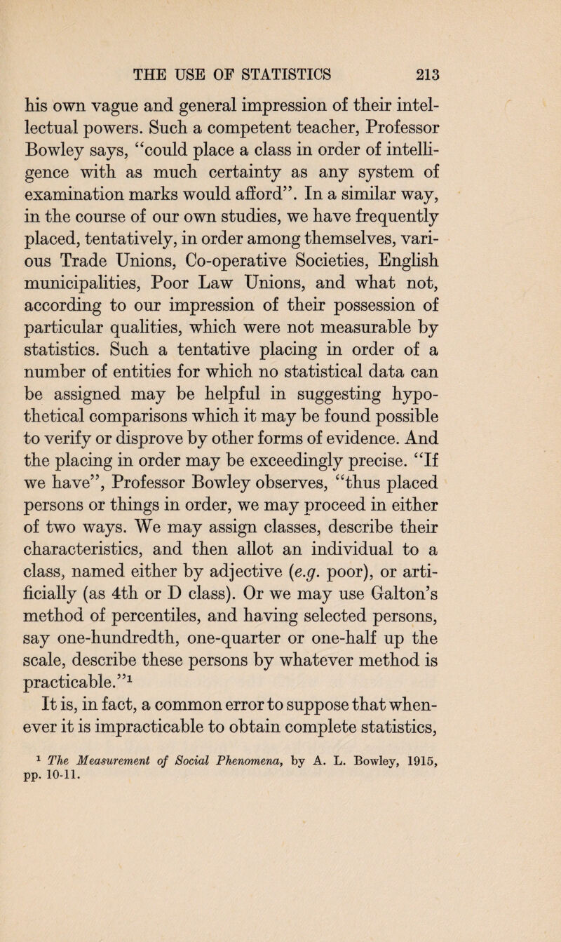 his own vague and general impression of their intel¬ lectual powers. Such a competent teacher, Professor Bowley says, “could place a class in order of intelli¬ gence with as much certainty as any system of examination marks would afford”. In a similar way, in the course of our own studies, we have frequently placed, tentatively, in order among themselves, vari¬ ous Trade Unions, Co-operative Societies, English municipalities, Poor Law Unions, and what not, according to our impression of their possession of particular qualities, which were not measurable by statistics. Such a tentative placing in order of a number of entities for which no statistical data can be assigned may be helpful in suggesting hypo¬ thetical comparisons which it may be found possible to verify or disprove by other forms of evidence. And the placing in order may be exceedingly precise. “If we have”, Professor Bowley observes, “thus placed persons or things in order, we may proceed in either of two ways. We may assign classes, describe their characteristics, and then allot an individual to a class, named either by adjective (e.g. poor), or arti¬ ficially (as 4th or D class). Or we may use Galton’s method of percentiles, and having selected persons, say one-hundredth, one-quarter or one-half up the scale, describe these persons by whatever method is practicable.”1 It is, in fact, a common error to suppose that when¬ ever it is impracticable to obtain complete statistics, 1 The Measurement of Social Phenomena, by A. L. Bowley, 1915, pp. 10-11.