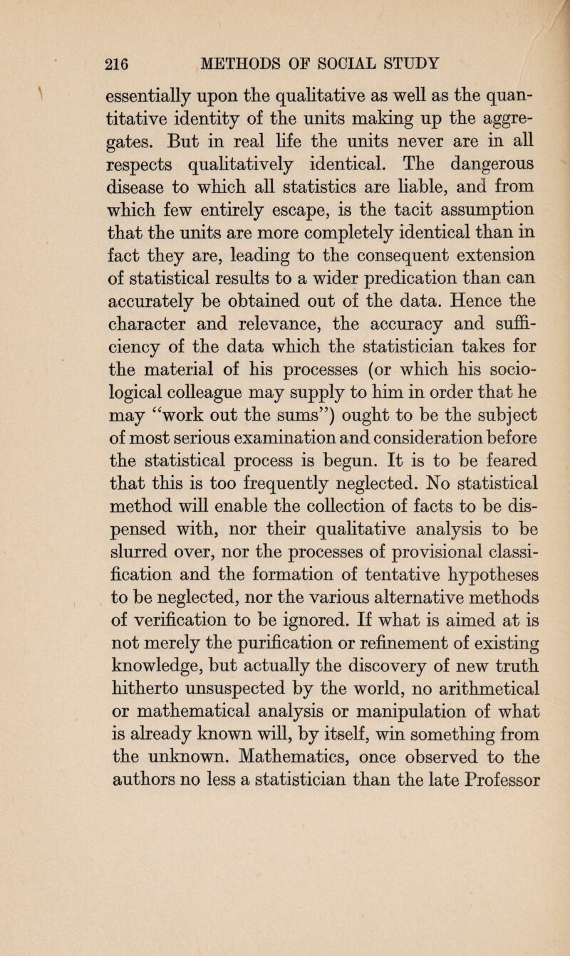 essentially upon the qualitative as well as the quan¬ titative identity of the units making up the aggre¬ gates. But in real life the units never are in all respects qualitatively identical. The dangerous disease to which all statistics are liable, and from which few entirely escape, is the tacit assumption that the units are more completely identical than in fact they are, leading to the consequent extension of statistical results to a wider predication than can accurately be obtained out of the data. Hence the character and relevance, the accuracy and suffi¬ ciency of the data which the statistician takes for the material of his processes (or which his socio¬ logical colleague may supply to him in order that he may 4'work out the sums”) ought to be the subject of most serious examination and consideration before the statistical process is begun. It is to be feared that this is too frequently neglected. No statistical method will enable the collection of facts to be dis¬ pensed with, nor their qualitative analysis to be slurred over, nor the processes of provisional classi¬ fication and the formation of tentative hypotheses to be neglected, nor the various alternative methods of verification to be ignored. If what is aimed at is not merely the purification or refinement of existing knowledge, but actually the discovery of new truth hitherto unsuspected by the world, no arithmetical or mathematical analysis or manipulation of what is already known will, by itself, win something from the unknown. Mathematics, once observed to the authors no less a statistician than the late Professor