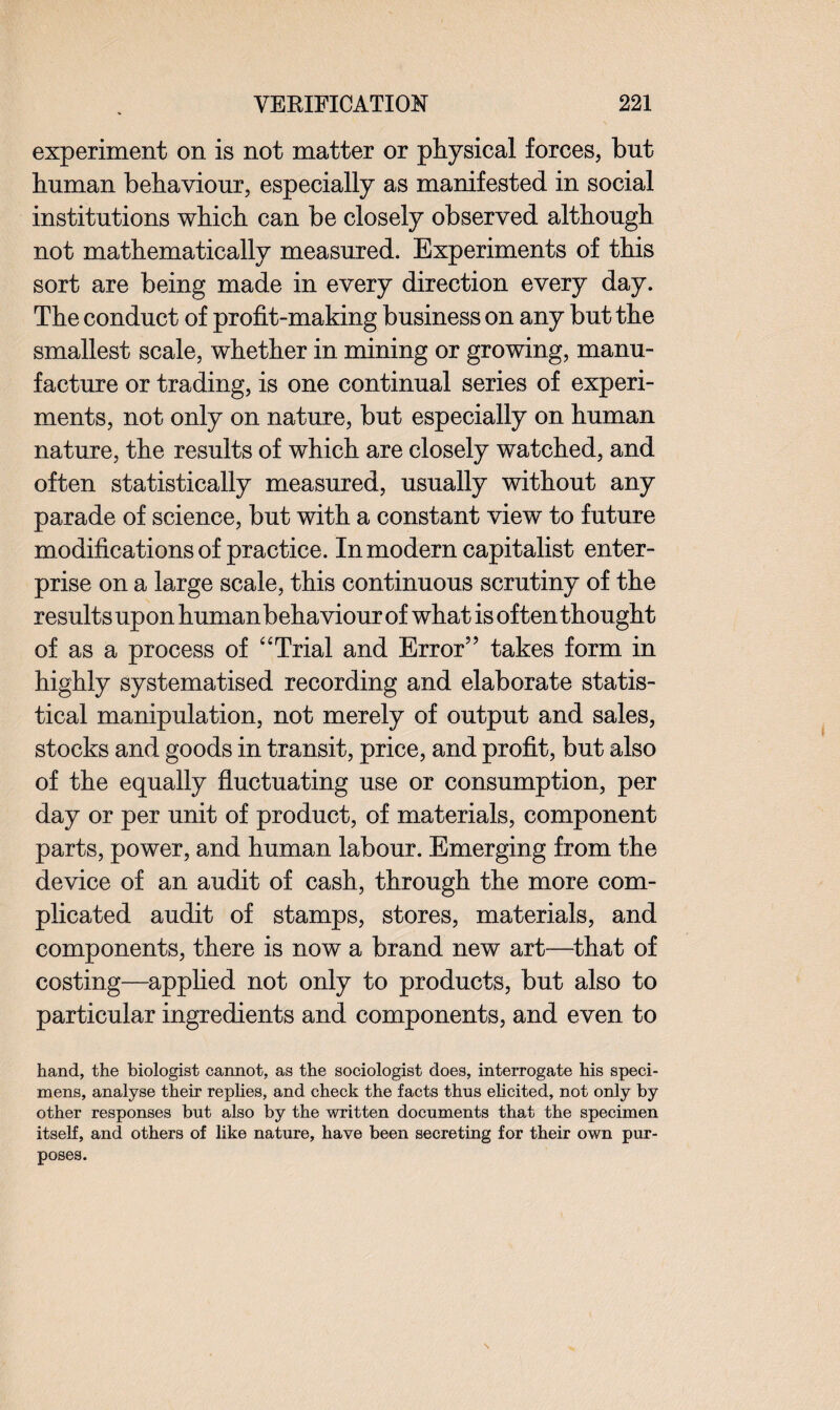 experiment on is not matter or physical forces, but human behaviour, especially as manifested in social institutions which can be closely observed although not mathematically measured. Experiments of this sort are being made in every direction every day. The conduct of profit-making business on any but the smallest scale, whether in mining or growing, manu¬ facture or trading, is one continual series of experi¬ ments, not only on nature, but especially on human nature, the results of which are closely watched, and often statistically measured, usually without any parade of science, but with a constant view to future modifications of practice. In modern capitalist enter¬ prise on a large scale, this continuous scrutiny of the results upon humanbehaviour of what is often thought of as a process of “Trial and Error5’ takes form in highly systematised recording and elaborate statis¬ tical manipulation, not merely of output and sales, stocks and goods in transit, price, and profit, but also of the equally fluctuating use or consumption, per day or per unit of product, of materials, component parts, power, and human labour. Emerging from the device of an audit of cash, through the more com¬ plicated audit of stamps, stores, materials, and components, there is now a brand new art—that of costing—applied not only to products, but also to particular ingredients and components, and even to hand, the biologist cannot, as the sociologist does, interrogate his speci¬ mens, analyse their replies, and check the facts thus elicited, not only by other responses but also by the written documents that the specimen itself, and others of like nature, have been secreting for their own pur¬ poses. \