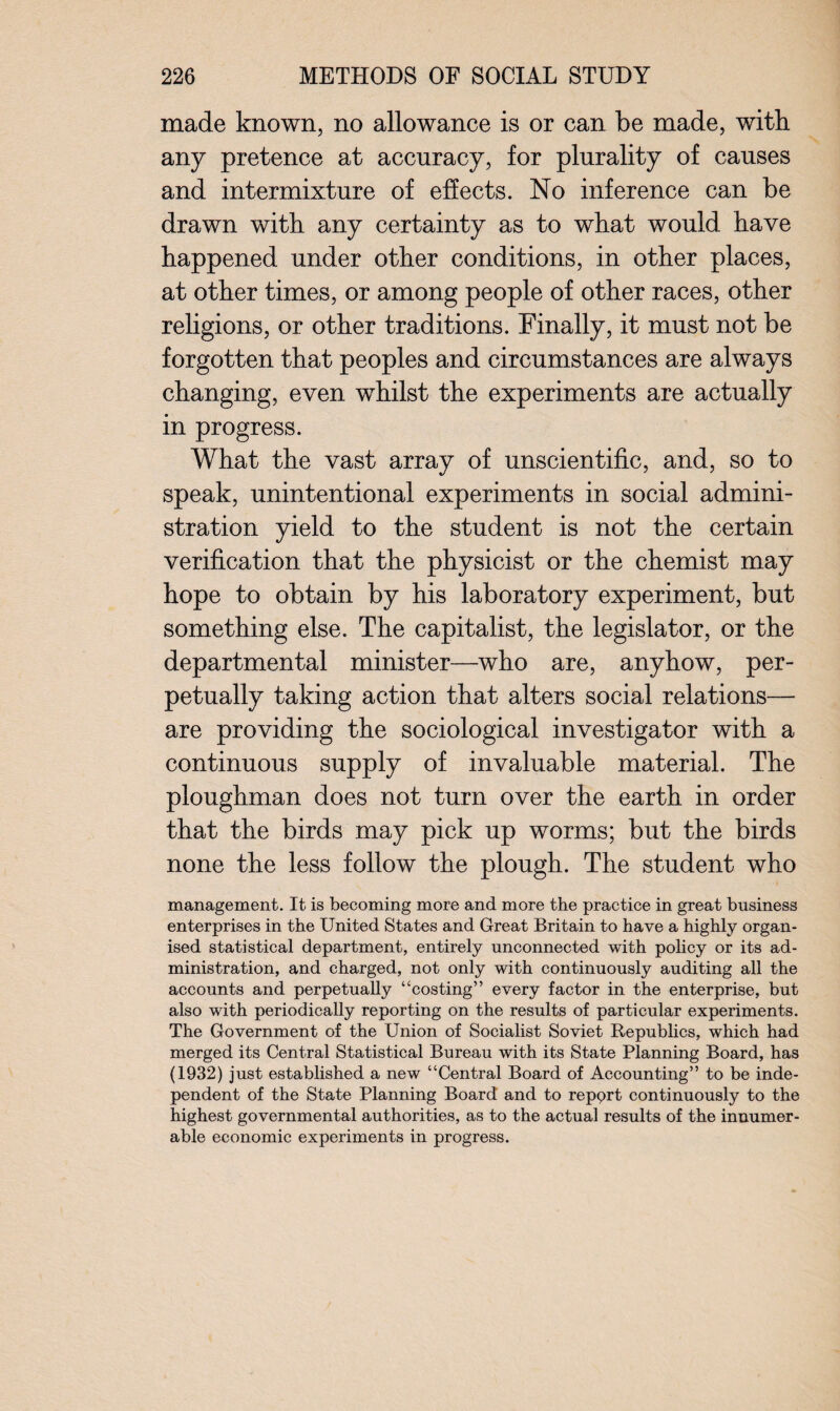 made known, no allowance is or can be made, with any pretence at accuracy, for plurality of causes and intermixture of effects. No inference can be drawn with any certainty as to what would have happened under other conditions, in other places, at other times, or among people of other races, other religions, or other traditions. Finally, it must not be forgotten that peoples and circumstances are always changing, even whilst the experiments are actually in progress. What the vast array of unscientific, and, so to speak, unintentional experiments in social admini¬ stration yield to the student is not the certain verification that the physicist or the chemist may hope to obtain by his laboratory experiment, but something else. The capitalist, the legislator, or the departmental minister—who are, anyhow, per¬ petually taking action that alters social relations— are providing the sociological investigator with a continuous supply of invaluable material. The ploughman does not turn over the earth in order that the birds may pick up worms; but the birds none the less follow the plough. The student who management. It is becoming more and more the practice in great business enterprises in the United States and Great Britain to have a highly organ¬ ised statistical department, entirely unconnected with policy or its ad¬ ministration, and charged, not only with continuously auditing all the accounts and perpetually “costing” every factor in the enterprise, but also with periodically reporting on the results of particular experiments. The Government of the Union of Socialist Soviet Republics, which had merged its Central Statistical Bureau with its State Planning Board, has (1932) just established a new “Central Board of Accounting” to be inde¬ pendent of the State Planning Board and to repprt continuously to the highest governmental authorities, as to the actual results of the innumer¬ able economic experiments in progress.