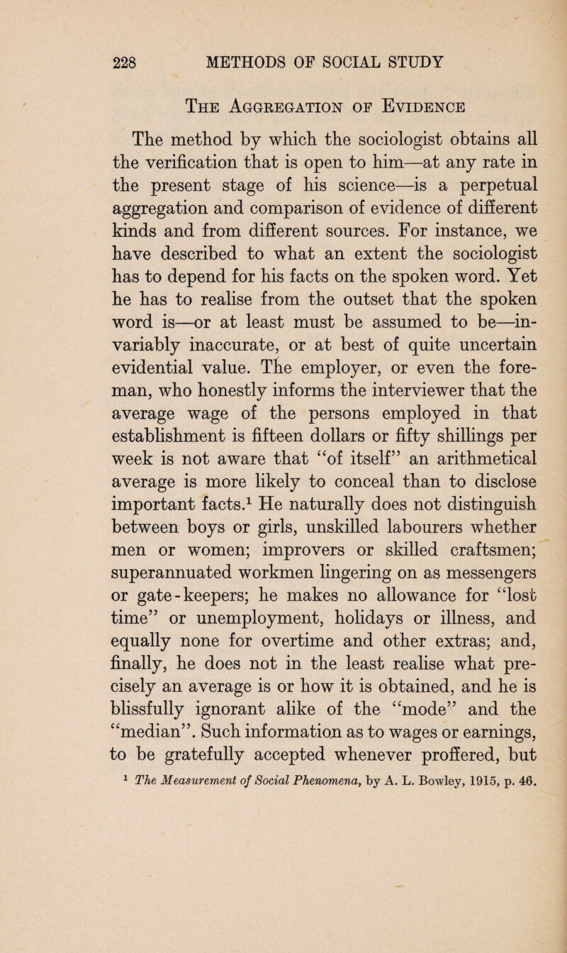 The Aggregation of Evidence The method by which the sociologist obtains all the verification that is open to him—at any rate in the present stage of his science—is a perpetual aggregation and comparison of evidence of different kinds and from different sources. For instance, we have described to what an extent the sociologist has to depend for his facts on the spoken word. Yet he has to realise from the outset that the spoken word is—or at least must be assumed to be—in¬ variably inaccurate, or at best of quite uncertain evidential value. The employer, or even the fore¬ man, who honestlv informs the interviewer that the average wage of the persons employed in that establishment is fifteen dollars or fifty shillings per week is not aware that “of itself” an arithmetical average is more likely to conceal than to disclose important facts.1 He naturally does not distinguish between boys or girls, unskilled labourers whether men or women; improvers or skilled craftsmen; superannuated workmen lingering on as messengers or gate-keepers; he makes no allowance for “lost time” or unemployment, holidays or illness, and equally none for overtime and other extras; and, finally, he does not in the least realise what pre¬ cisely an average is or how it is obtained, and he is blissfully ignorant alike of the “mode” and the “median”. Such information as to wages or earnings, to be gratefully accepted whenever proffered, but 1 The Measurement of Social Phenomena, by A. L. Bowley, 1915, p. 46.