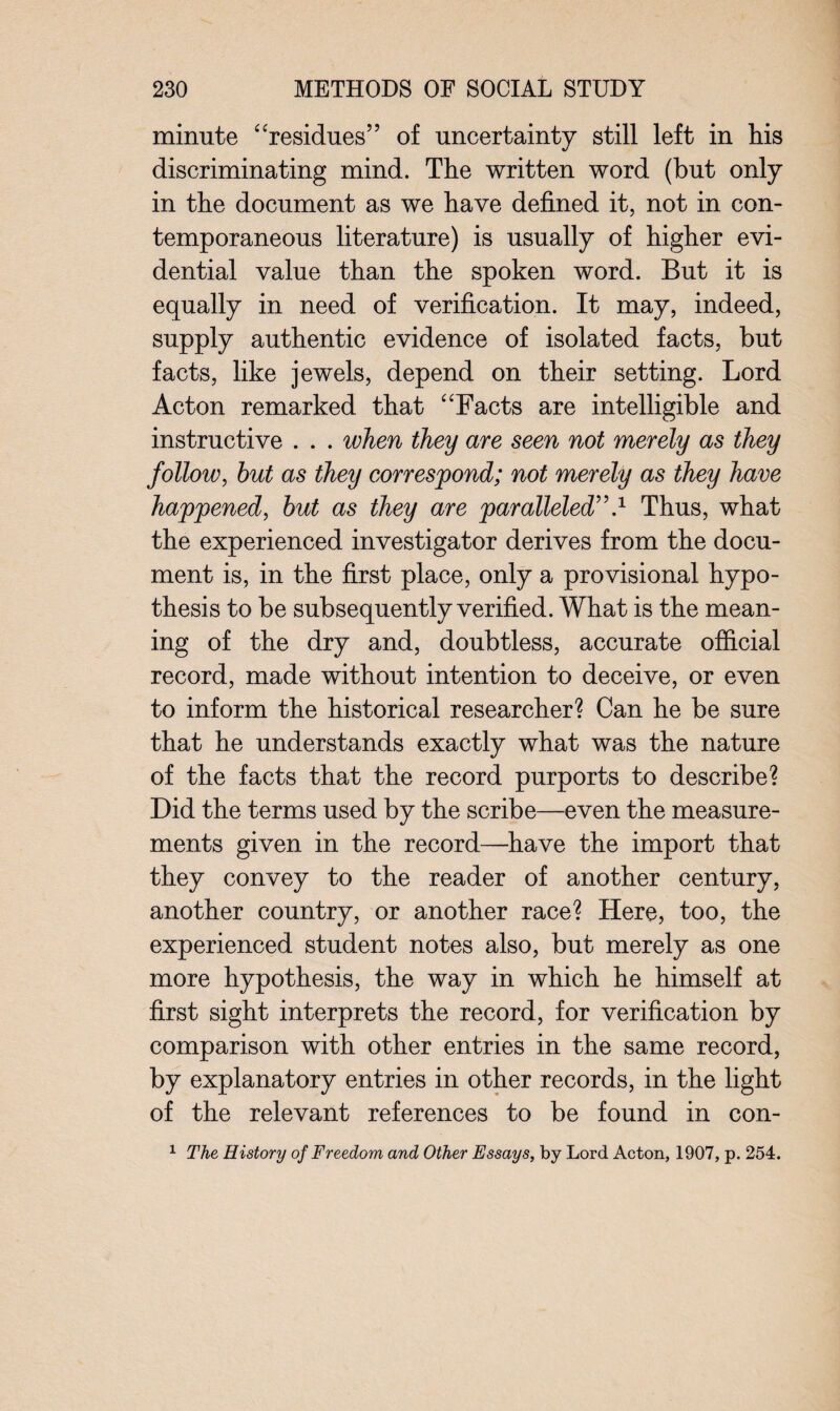 minute “residues” of uncertainty still left in his discriminating mind. The written word (but only in the document as we have defined it, not in con¬ temporaneous literature) is usually of higher evi¬ dential value than the spoken word. But it is equally in need of verification. It may, indeed, supply authentic evidence of isolated facts, but facts, like jewels, depend on their setting. Lord Acton remarked that “Facts are intelligible and instructive . . . ivhen they are seen not merely as they follow, but as they correspond; not merely as they have happened, but as they are paralleled”.1 Thus, what the experienced investigator derives from the docu¬ ment is, in the first place, only a provisional hypo¬ thesis to be subsequently verified. What is the mean¬ ing of the dry and, doubtless, accurate official record, made without intention to deceive, or even to inform the historical researcher? Can he be sure that he understands exactly what was the nature of the facts that the record purports to describe? Did the terms used by the scribe—even the measure¬ ments given in the record—have the import that they convey to the reader of another century, another country, or another race? Here, too, the experienced student notes also, but merely as one more hypothesis, the way in which he himself at first sight interprets the record, for verification by comparison with other entries in the same record, by explanatory entries in other records, in the light of the relevant references to be found in con- 1 The History of Freedom and Other Essa.ys, by Lord Acton, 1907, p. 254.