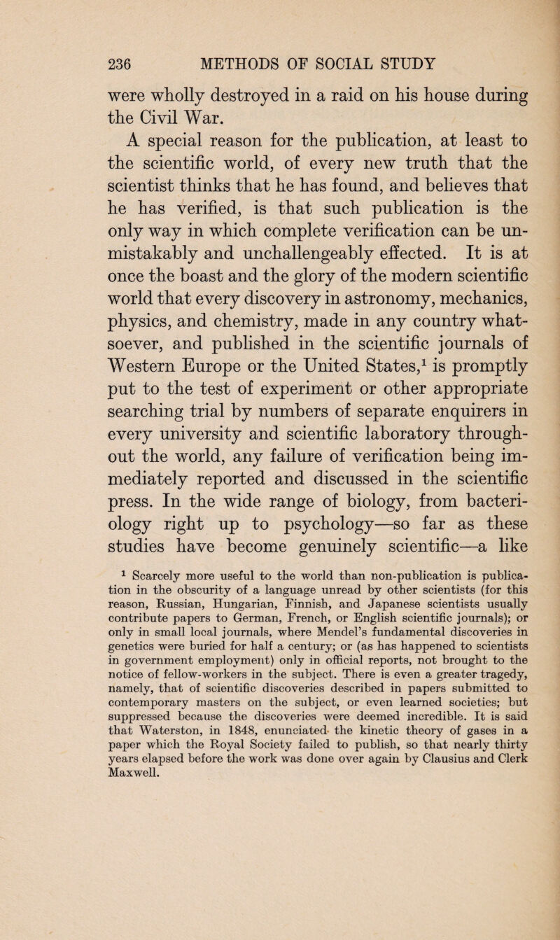 were wholly destroyed in a raid on his house during the Civil War. A special reason for the publication, at least to the scientific world, of every new truth that the scientist thinks that he has found, and believes that he has verified, is that such publication is the only way in which complete verification can be un¬ mistakably and unchallengeably effected. It is at once the boast and the glory of the modern scientific world that every discovery in astronomy, mechanics, physics, and chemistry, made in any country what¬ soever, and published in the scientific journals of Western Europe or the United States,1 is promptly put to the test of experiment or other appropriate searching trial by numbers of separate enquirers in every university and scientific laboratory through¬ out the world, any failure of verification being im¬ mediately reported and discussed in the scientific press. In the wide range of biology, from bacteri¬ ology right up to psychology—so far as these studies have become genuinely scientific—a like 1 Scarcely more useful to the world than non-publication is publica¬ tion in the obscurity of a language unread by other scientists (for this reason, Russian, Hungarian, Finnish, and Japanese scientists usually contribute papers to German, French, or English scientific journals); or only in small local journals, where Mendel’s fundamental discoveries in genetics were buried for half a century; or (as has happened to scientists in government employment) only in official reports, not brought to the notice of fellow-workers in the subject. There is even a greater tragedy, namely, that of scientific discoveries described in papers submitted to contemporary masters on the subject, or even learned societies; but suppressed because the discoveries were deemed incredible. It is said that Waterston, in 1848, enunciated the kinetic theory of gases in a paper which the Royal Society failed to publish, so that nearly thirty years elapsed before the work was done over again by Clausius and Clerk Maxwell.