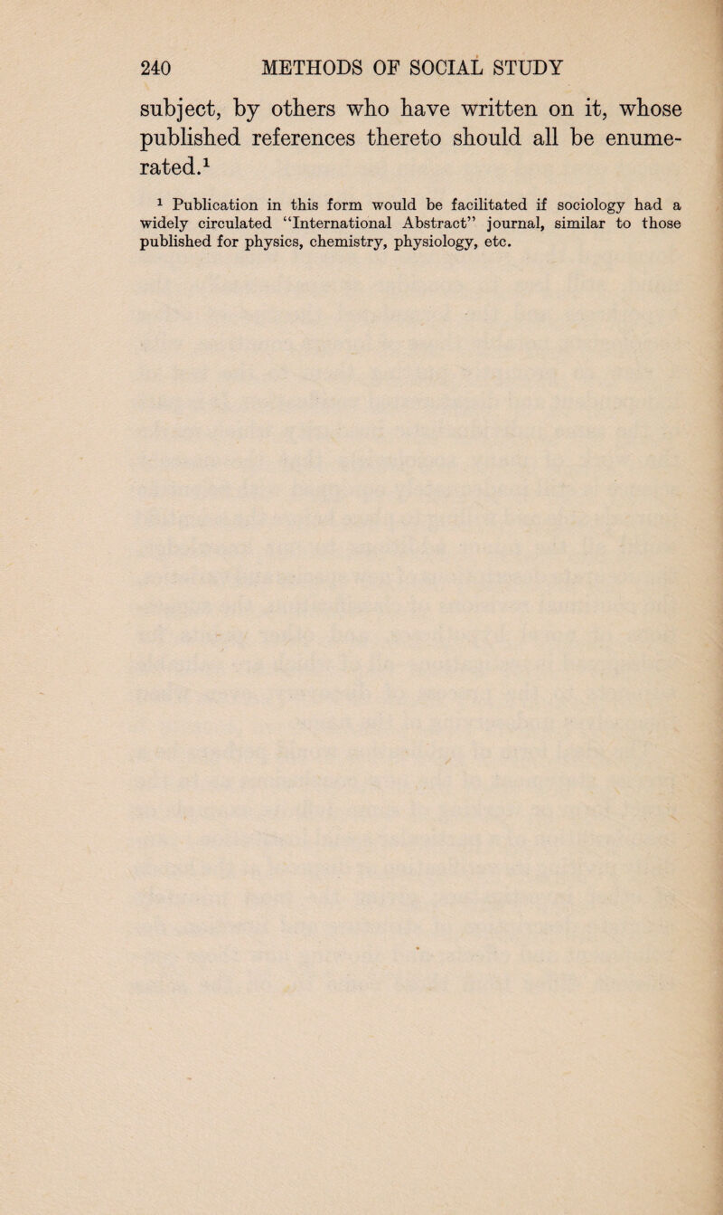 subject, by others who have written on it, whose published references thereto should all be enume¬ rated.1 1 Publication in this form would be facilitated if sociology had a widely circulated “International Abstract” journal, similar to those published for physics, chemistry, physiology, etc.