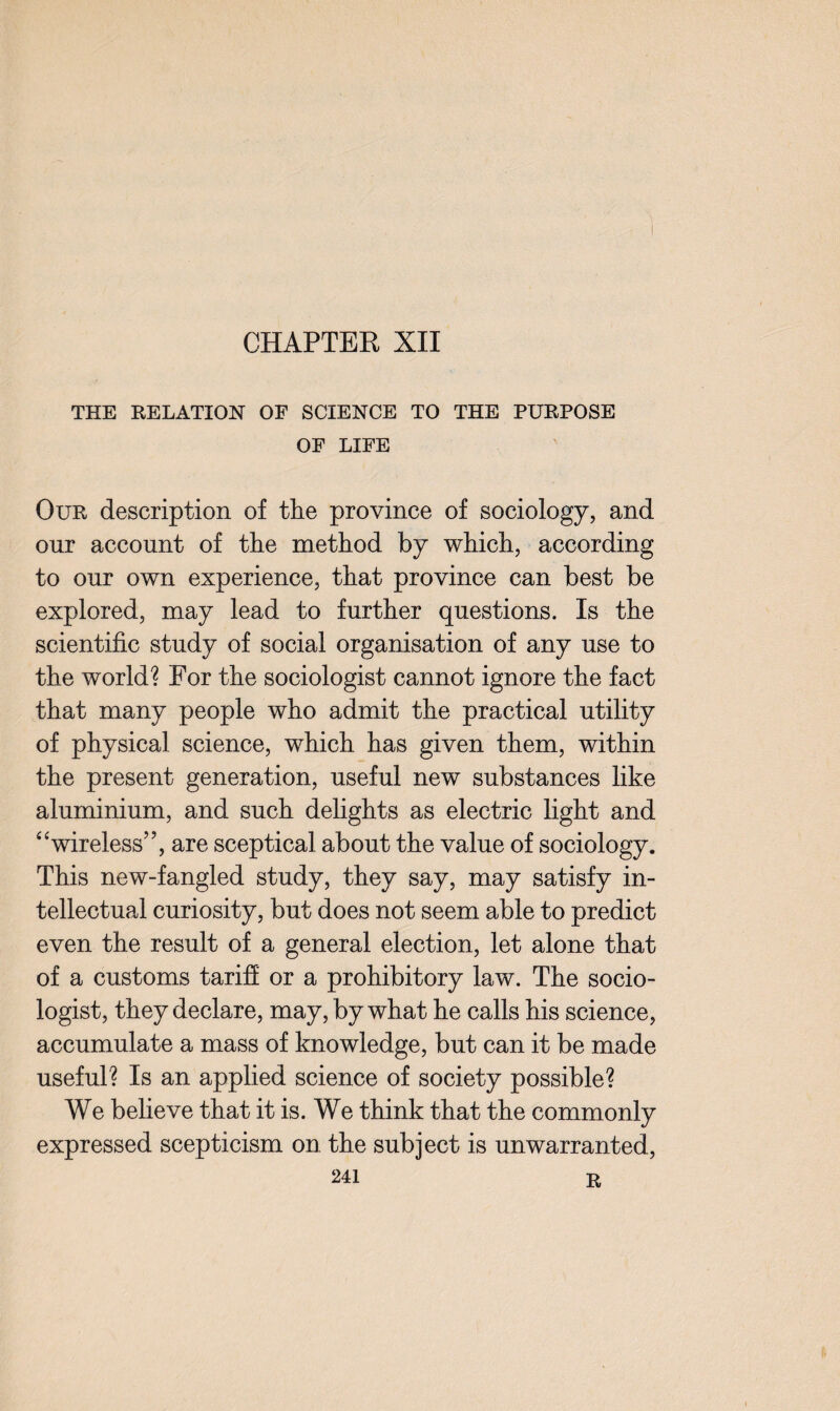 CHAPTER XII THE RELATION OF SCIENCE TO THE PURPOSE OF LIFE Our description of the province of sociology, and our account of the method by which, according to our own experience, that province can best be explored, may lead to further questions. Is the scientific study of social organisation of any use to the world? For the sociologist cannot ignore the fact that many people who admit the practical utility of physical science, which has given them, within the present generation, useful new substances like aluminium, and such delights as electric light and “wireless”, are sceptical about the value of sociology. This new-fangled study, they say, may satisfy in¬ tellectual curiosity, but does not seem able to predict even the result of a general election, let alone that of a customs tariff or a prohibitory law. The socio¬ logist, they declare, may, by what he calls his science, accumulate a mass of knowledge, but can it be made useful? Is an applied science of society possible? We believe that it is. We think that the commonly expressed scepticism on the subject is unwarranted,