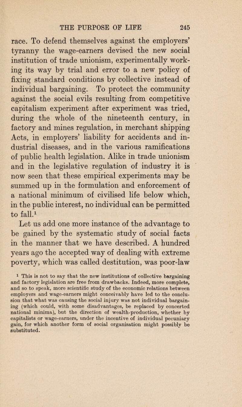 race. To defend themselves against the employers’ tyranny the wage-earners devised the new social institution of trade unionism, experimentally work¬ ing its way by trial and error to a new policy of fixing standard conditions by collective instead of individual bargaining. To protect the community against the social evils resulting from competitive capitalism experiment after experiment was tried, during the whole of the nineteenth century, in factory and mines regulation, in merchant shipping Acts, in employers’ liability for accidents and in¬ dustrial diseases, and in the various ramifications of public health legislation. Alike in trade unionism and in the legislative regulation of industry it is now seen that these empirical experiments nlay be summed up in the formulation and enforcement of a national minimum of civilised life below which, in the public interest, no individual can be permitted to fall.1 Let us add one more instance of the advantage to be gained by the systematic study of social facts in the manner that we have described. A hundred years ago the accepted way of dealing with extreme poverty, which was called destitution, was poor-law 1 This is not to say that the new institutions of collective bargaining and factory legislation are free from drawbacks. Indeed, more complete, and so to speak, more scientific study of the economic relations between employers and wage-earners might conceivably have led to the conclu¬ sion that what was causing the social injury was not individual bargain¬ ing (which could, with some disadvantages, be replaced by concerted national minima), but the direction of wealth-production, whether by capitalists or wage-earners, under the incentive of individual pecuniary gain, for which another form of social organisation might possibly be substituted.