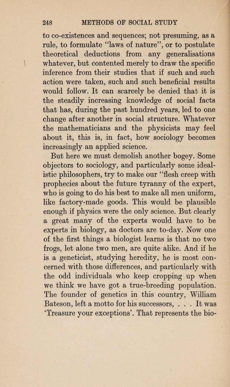 to co-existences and sequences; not presuming, as a rule, to formulate “laws of nature”, or to postulate theoretical deductions from any generalisations whatever, but contented merely to draw the specific inference from their studies that if such and such action were taken, such and such beneficial results would follow. It can scarcely be denied that it is the steadily increasing knowledge of social facts that has, during the past hundred years, led to one change after another in social structure. Whatever the mathematicians and the physicists may feel about it, this is, in fact, how sociology becomes increasingly an applied science. But here we must demolish another bogey. Some objectors to sociology, and particularly some ideal¬ istic philosophers, try to make our “flesh creep with prophecies about the future tyranny of the expert, who is going to do his best to make all men uniform, like factory-made goods. This would be plausible enough if physics were the only science. But clearly a great many of the experts would have to be experts in biology, as doctors are to-day. Now one of the first things a biologist learns is that no two frogs, let alone two men, are quite alike. And if he is a geneticist, studying heredity, he is most con¬ cerned with those differences, and particularly with the odd individuals who keep cropping up when we think we have got a true-breeding population. The founder of genetics in this country, William Bateson, left a motto for his successors, ... It was ‘Treasure your exceptions’. That represents the bio-