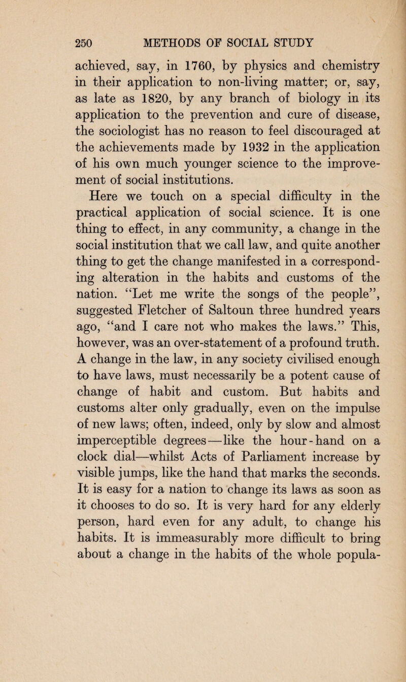 achieved, say, in 1760, by physics and chemistry in their application to non-living matter; or, say, as late as 1820, by any branch of biology in its application to the prevention and cure of disease, the sociologist has no reason to feel discouraged at the achievements made by 1932 in the application of his own much younger science to the improve¬ ment of social institutions. Here we touch on a special difficulty in the practical application of social science. It is one thing to effect, in any community, a change in the social institution that we call law, and quite another thing to get the change manifested in a correspond¬ ing alteration in the habits and customs of the nation. “Let me write the songs of the people’5, suggested Fletcher of Saltoun three hundred years ago, “and I care not who makes the laws.55 This, however, was an over-statement of a profound truth. A change in the law, in any society civilised enough to have laws, must necessarily be a potent cause of change of habit and custom. But habits and customs alter only gradually, even on the impulse of new laws; often, indeed, only by slow and almost imperceptible degrees—like the hour-hand on a clock dial—whilst Acts of Parliament increase by visible jumps, like the hand that marks the seconds. It is easy for a nation to change its laws as soon as it chooses to do so. It is very hard for any elderly person, hard even for any adult, to change his habits. It is immeasurably more difficult to bring about a change in the habits of the whole popula-