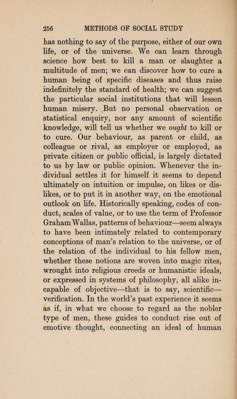 has nothing to say of the purpose, either of our own life, or of the universe. We can learn through science how best to kill a man or slaughter a multitude of men; we can discover how to cure a human being of specific diseases and thus raise indefinitely the standard of health; we can suggest the particular social institutions that will lessen human misery. But no personal observation or statistical enquiry, nor any amount of scientific knowledge, will tell us whether we ought to kill or to cure. Our behaviour, as parent or child, as colleague or rival, as employer or employed, as private citizen or public official, is largely dictated to us by law or public opinion. Whenever the in¬ dividual settles it for himself it seems to depend ultimately on intuition or impulse, on likes or dis¬ likes, or to put it in another way, on the emotional outlook on life. Historically speaking, codes of con¬ duct, scales of value, or to use the term of Professor Graham Wallas, patterns of behaviour—seem always to have been intimately related to contemporary conceptions of man’s relation to the universe, or of the relation of the individual to his fellow men, whether these notions are woven into magic rites, wrought into religious creeds or humanistic ideals, or expressed in systems of philosophy, all alike in¬ capable of objective—that is to say, scientific— verification. In the world’s past experience it seems as if, in what we choose to regard as the nobler type of men, these guides to conduct rise out of emotive thought, connecting an ideal of human