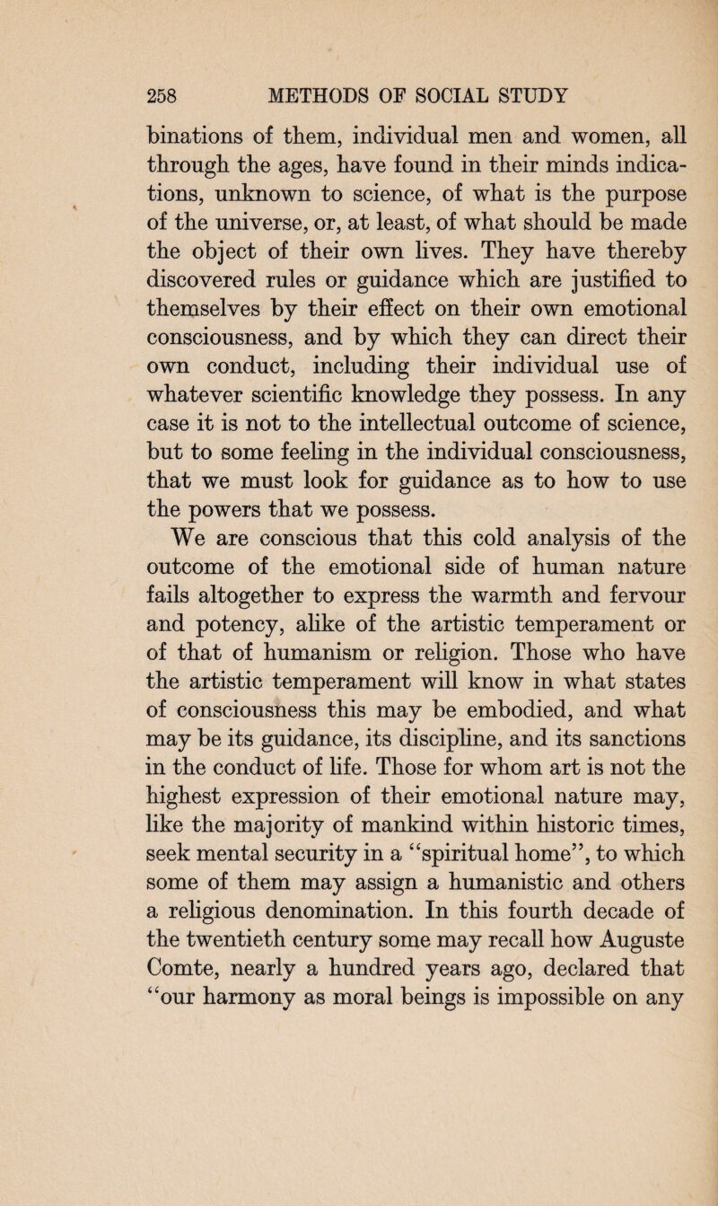 binations of them, individual men and women, all through the ages, have found in their minds indica¬ tions, unknown to science, of what is the purpose of the universe, or, at least, of what should be made the object of their own lives. They have thereby discovered rules or guidance which are justified to themselves by their effect on their own emotional consciousness, and by which they can direct their own conduct, including their individual use of whatever scientific knowledge they possess. In any case it is not to the intellectual outcome of science, but to some feeling in the individual consciousness, that we must look for guidance as to how to use the powers that we possess. We are conscious that this cold analysis of the outcome of the emotional side of human nature fails altogether to express the warmth and fervour and potency, alike of the artistic temperament or of that of humanism or religion. Those who have the artistic temperament will know in what states of consciousness this may be embodied, and what may be its guidance, its discipline, and its sanctions in the conduct of life. Those for whom art is not the highest expression of their emotional nature may, like the majority of mankind within historic times, seek mental security in a “spiritual home”, to which some of them may assign a humanistic and others a religious denomination. In this fourth decade of the twentieth century some may recall how Auguste Comte, nearly a hundred years ago, declared that “our harmony as moral beings is impossible on any