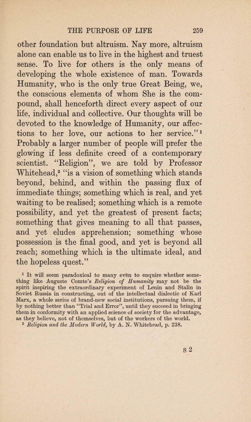 other foundation but altruism. Nay more, altruism alone can enable us to live in the highest and truest sense. To live for others is the only means of developing the whole existence of man. Towards Humanity, who is the only true Great Being, we, the conscious elements of whom She is the com¬ pound, shall henceforth direct every aspect of our life, individual and collective. Our thoughts will be devoted to the knowledge of Humanity, our affec¬ tions to her love, our actions to her service.551 Probably a larger number of people will prefer the glowing if less definite creed of a contemporary scientist. “Religion55, we are told by Professor Whitehead,2 “is a vision of something which stands beyond, behind, and within the passing flux of immediate things; something which is real, and yet waiting to be realised; something which is a remote possibility, and yet the greatest of present facts; something that gives meaning to all that passes, and yet eludes apprehension; something whose possession is the final good, and yet is beyond all reach; something which is the ultimate ideal, and the hopeless quest.55 1 It will seem paradoxical to many even to enquire whether some¬ thing like Auguste Comte’s Religion of Humanity may not be the spirit inspiring the extraordinary experiment of Lenin and Stalin in Soviet Russia in constructing, out of the intellectual dialectic of Karl Marx, a whole series of brand-new social institutions, pursuing them, if by nothing better than “Trial and Error”, until they succeed in bringing them in conformity with an applied science of society for the advantage, as they believe, not of themselves, but of the workers of the world. 2 Religion and the Modern World, by A. N. Whitehead, p. 238.