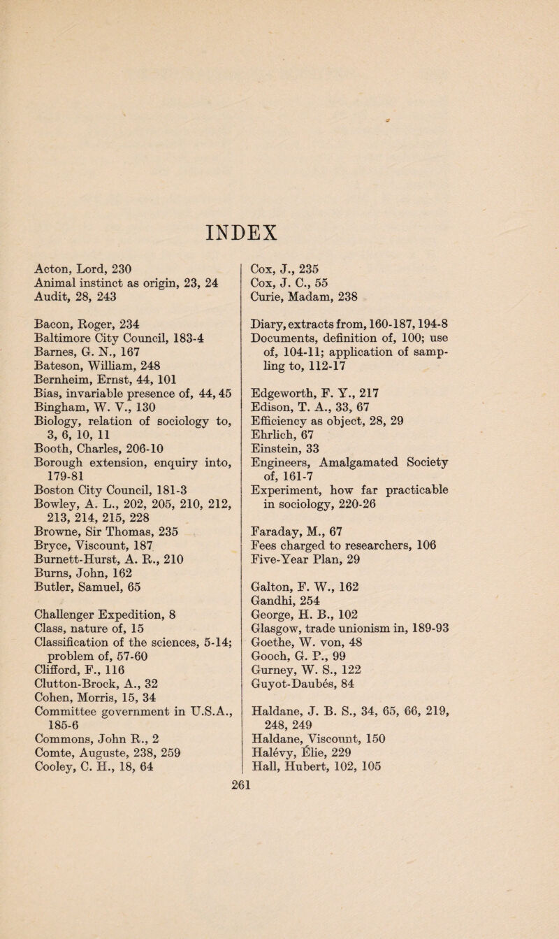 INDEX Acton, Lord, 230 Animal instinct as origin, 23, 24 Audit, 28, 243 Bacon, Roger, 234 Baltimore City Council, 183-4 Barnes, G. N., 167 Bateson, William, 248 Bernheim, Ernst, 44, 101 Bias, invariable presence of, 44,45 Bingham, W. V., 130 Biology, relation of sociology to, 3, 6, 10, 11 Booth, Charles, 206-10 Borough extension, enquiry into, 179-81 Boston City Council, 181-3 Bowley, A. L., 202, 205, 210, 212, 213, 214, 215, 228 Browne, Sir Thomas, 235 Bryce, Viscount, 187 Burnett-Hurst, A. R., 210 Burns, John, 162 Butler, Samuel, 65 Challenger Expedition, 8 Class, nature of, 15 Classification of the sciences, 5-14; problem of, 57-60 Clifford, F., 116 Glutton-Brock, A., 32 Cohen, Morris, 15, 34 Committee government in U.S.A., 185-6 Commons, John R., 2 Comte, Auguste, 238, 259 Cooley, C. H., 18, 64 Cox, J., 235 Cox, J. C., 55 Curie, Madam, 238 Diary, extracts from, 160-187,194-8 Documents, definition of, 100; use of, 104-11; application of samp¬ ling to, 112-17 Edgeworth, F. Y., 217 Edison, T. A., 33, 67 Efficiency as object, 28, 29 Ehrlich, 67 Einstein, 33 Engineers, Amalgamated Society of, 161-7 Experiment, how far practicable in sociology, 220-26 Faraday, M., 67 Fees charged to researchers, 106 Five-Year Plan, 29 Galton, F. W., 162 Gandhi, 254 George, H. B., 102 Glasgow, trade unionism in, 189-93 Goethe, W. von, 48 Gooch, G. P., 99 Gurney, W. S., 122 Guyot-Daubes, 84 Haldane, J. B. S., 34, 65, 66, 219, 248, 249 Haldane, Viscount, 150 Halevy, Elie, 229 Hall, Hubert, 102, 105