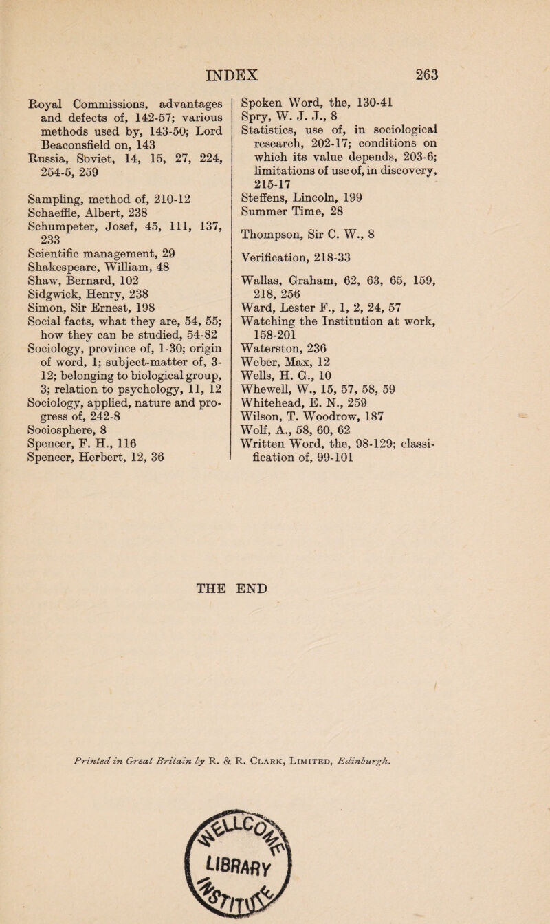 Royal Commissions, advantages and defects of, 142-57; various methods used by, 143-50; Lord Beaconsfield on, 143 Russia, Soviet, 14, 15, 27, 224, 254-5, 259 Sampling, method of, 210-12 Schaeffle, Albert, 238 Schumpeter, Josef, 45, 111, 137, 233 Scientific management, 29 Shakespeare, William, 48 Shaw, Bernard, 102 Sidgwick, Henry, 238 Simon, Sir Ernest, 198 Social facts, what they are, 54, 55; how they can be studied, 54-82 Sociology, province of, 1-30; origin of word, 1; subject-matter of, 3- 12; belonging to biological group, 3; relation to psychology, 11, 12 Sociology, applied, nature and pro¬ gress of, 242-8 Sociosphere, 8 Spencer, F. H., 116 Spencer, Herbert, 12, 36 Spoken Word, the, 130-41 Spry, W. J. J., 8 Statistics, use of, in sociological research, 202-17; conditions on which its value depends, 203-6; limitations of use of, in discovery, 215-17 Steffens, Lincoln, 199 Summer Time, 28 Thompson, Sir C. W., 8 Verification, 218-33 Wallas, Graham, 62, 63, 65, 159, 218, 256 Ward, Lester F., 1, 2, 24, 57 Watching the Institution at work, 158-201 Waterston, 236 Weber, Max, 12 Wells, H. G., 10 Whewell, W., 15, 57, 58, 59 Whitehead, E. N., 259 Wilson, T. Woodrow, 187 Wolf, A., 58, 60, 62 Written Word, the, 98-129; classi¬ fication of, 99-101 THE END Printed in Great Britain by R. & R. Clark, Limited, Edinburgh. LIBRARY