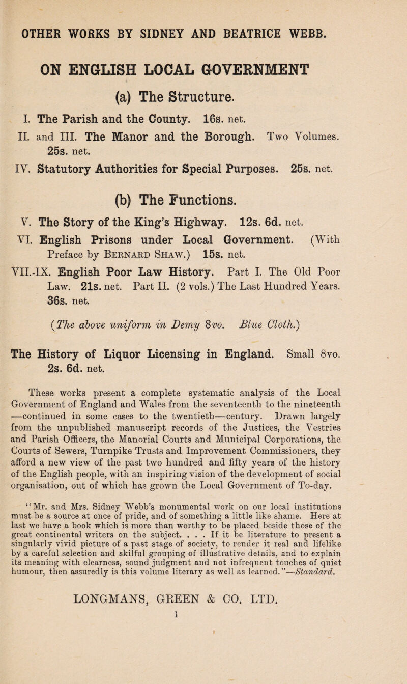 ON ENGLISH LOCAL GOVERNMENT £ (a) The Structure. I. The Parish and the County. 16s. net. II. and III. The Manor and the Borough. Two Volumes. 25s. net. IV. Statutory Authorities for Special Purposes. 25s. net. (b) The Functions. V. The Story of the King’s Highway. 12s. 6d. net. VI. English Prisons under Local Government. (With Preface by Bernard Shaw.) 15s. net. VII.-IX. English Poor Law History. Part I. The Old Poor Law. 21s. net. Part II. (2 vols.) The Last Hundred Years. 36s. net. {The above uniform in Demy Svo. Blue Cloth.) The History of Liquor Licensing in England. Small 8vo. 2s. 6d. net. These works present a complete systematic analysis of the Local Government of England and Wales from the seventeenth to the nineteenth —continued in some cases to the twentieth—century. Drawn largely from the unpublished manuscript records of the Justices, the Vestries and Parish Officers, the Manorial Courts and Municipal Corporations, the Courts of Sewers, Turnpike Trusts and Improvement Commissioners, they afford a new view of the past two hundred and fifty years of the history of the English people, with an inspiring vision of the development of social organisation, out of which has grown the Local Government of To-day. ‘'Mr. and Mrs. Sidney Webb’s monumental work on our local institutions must be a source at once of pride, and of something a little like shame. Here at last we have a book which is more than worthy to be placed beside those of the great continental writers on the subject. ... If it be literature to present a singularly vivid picture of a past stage of society, to render it real and lifelike by a careful selection and skilful grouping of illustrative details, and to explain its meaning with clearness, sound judgment and not infrequent touches of quiet humour, then assuredly is this volume literary as well as learned.”—Standard. LONGMANS, GREEN & CO. LTD.