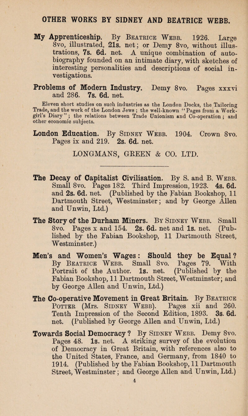 My Apprenticeship. By Beatrice Webb. 1926. Large 8vo, illustrated, 21s. net; or Demy 8vo, without illus¬ trations, 7s. 6d. net. A unique combination of auto¬ biography founded on an intimate diary, with sketches of interesting personalities and descriptions of social in¬ vestigations. Problems of Modern Industry. Demy 8vo. Pages xxxvi and 286. 7s. 6d. net. Eleven short studies on such industries as the London Docks, the Tailoring Trade, and the work of the London Jews ; the well-known “Pages from a Work- girl’s Diary”; the relations between Trade Unionism and Co-operation; and other economic subjects. London Education. By Sidney Webb. 1904. Crown 8vo. Pages ix and 219. 2s. 6d. net. LONGMANS, GEEEN & CO. LTD. The Decay of Capitalist Civilisation. By S. and B. Webb. Small 8vo. Pages 182. Third Impression, 1923. 4s. 6d. and 2s. 6d. net. (Published by the Eabian Bookshop, 11 Dartmouth Street, Westminster; and by George Allen and Unwin, Ltd.) The Story of the Durham Miners. By Sidney Webb. Small 8vo. Pages x and 154. 2s. 6d. net and Is. net. (Pub¬ lished by the Eabian Bookshop, 11 Dartmouth Street, Westminster.) Men’s and Women’s Wages: Should they be Equal ? By Beatrice Webb. Small 8vo. Pages 79. With Portrait of the Author. Is. net. (Published by the Eabian Bookshop, 11 Dartmouth Street, Westminster; and by George Allen and Unwin, Ltd.) The Co-operative Movement in Great Britain. By Beatrice Potter (Mrs. Sidney Webb). Pages xii and 260. Tenth Impression of the Second Edition, 1893. 3s. 6d. net. (Published by George Allen and Unwin, Ltd.) Towards Social Democracy ? By Sidney Webb. Demy 8vo. Pages 48. Is. net. A striking survey of the evolution of Democracy in Great Britain, with references also to the United States, France, and Germany, from 1840 to 1914. (Published by the Eabian Bookshop, 11 Dartmouth Street, Westminster; and George Allen and Unwin, Ltd.)