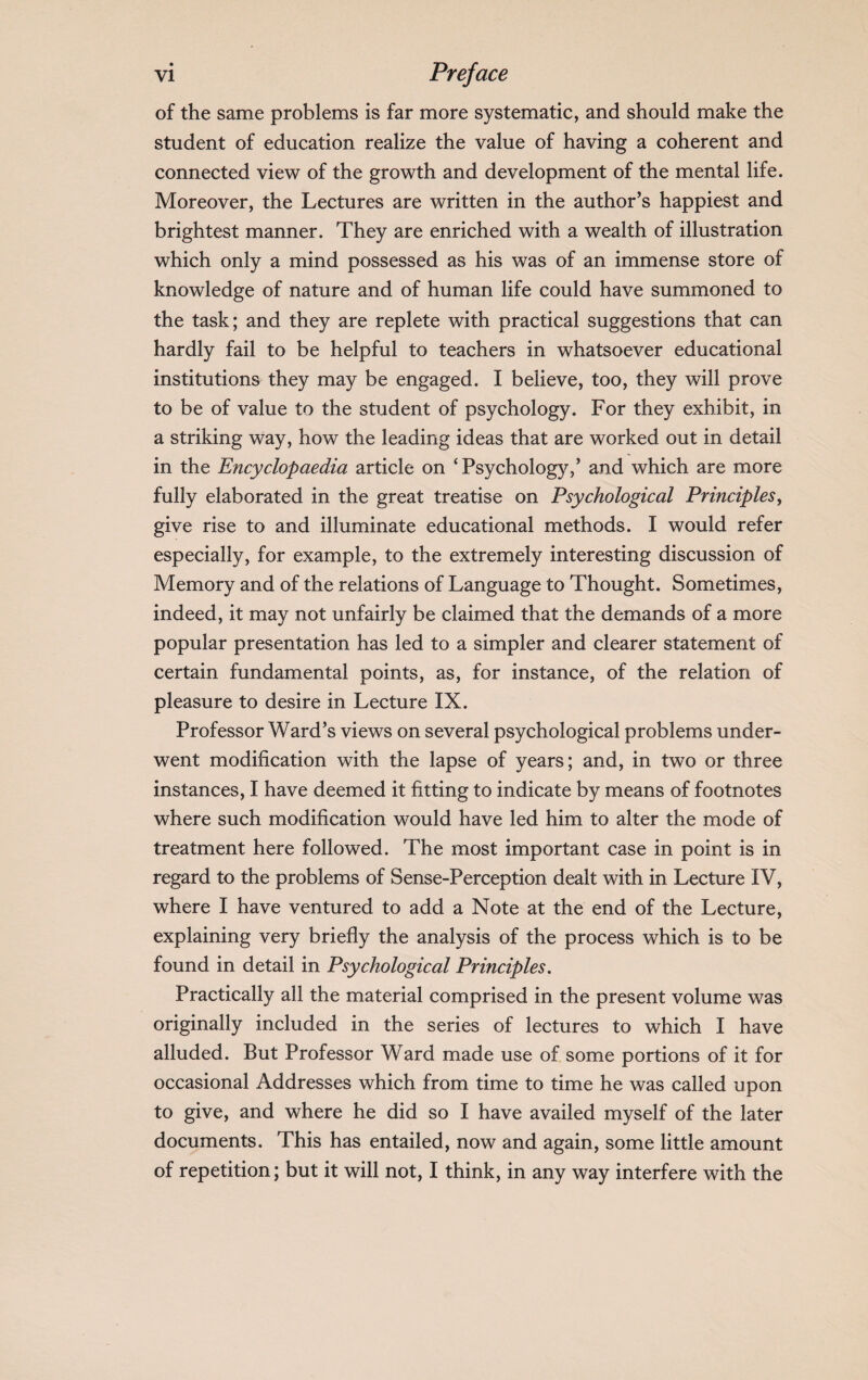 of the same problems is far more systematic, and should make the student of education realize the value of having a coherent and connected view of the growth and development of the mental life. Moreover, the Lectures are written in the author’s happiest and brightest manner. They are enriched with a wealth of illustration which only a mind possessed as his was of an immense store of knowledge of nature and of human life could have summoned to the task; and they are replete with practical suggestions that can hardly fail to be helpful to teachers in whatsoever educational institutions they may be engaged. I believe, too, they will prove to be of value to the student of psychology. For they exhibit, in a striking way, how the leading ideas that are worked out in detail in the Encyclopaedia article on ‘ Psychology,’ and which are more fully elaborated in the great treatise on Psychological Principles, give rise to and illuminate educational methods. I would refer especially, for example, to the extremely interesting discussion of Memory and of the relations of Language to Thought. Sometimes, indeed, it may not unfairly be claimed that the demands of a more popular presentation has led to a simpler and clearer statement of certain fundamental points, as, for instance, of the relation of pleasure to desire in Lecture IX. Professor Ward’s views on several psychological problems under¬ went modification with the lapse of years; and, in two or three instances, I have deemed it fitting to indicate by means of footnotes where such modification would have led him to alter the mode of treatment here followed. The most important case in point is in regard to the problems of Sense-Perception dealt with in Lecture IV, where I have ventured to add a Note at the end of the Lecture, explaining very briefly the analysis of the process which is to be found in detail in Psychological Principles. Practically all the material comprised in the present volume was originally included in the series of lectures to which I have alluded. But Professor Ward made use of some portions of it for occasional Addresses which from time to time he was called upon to give, and where he did so I have availed myself of the later documents. This has entailed, now and again, some little amount of repetition; but it will not, I think, in any way interfere with the