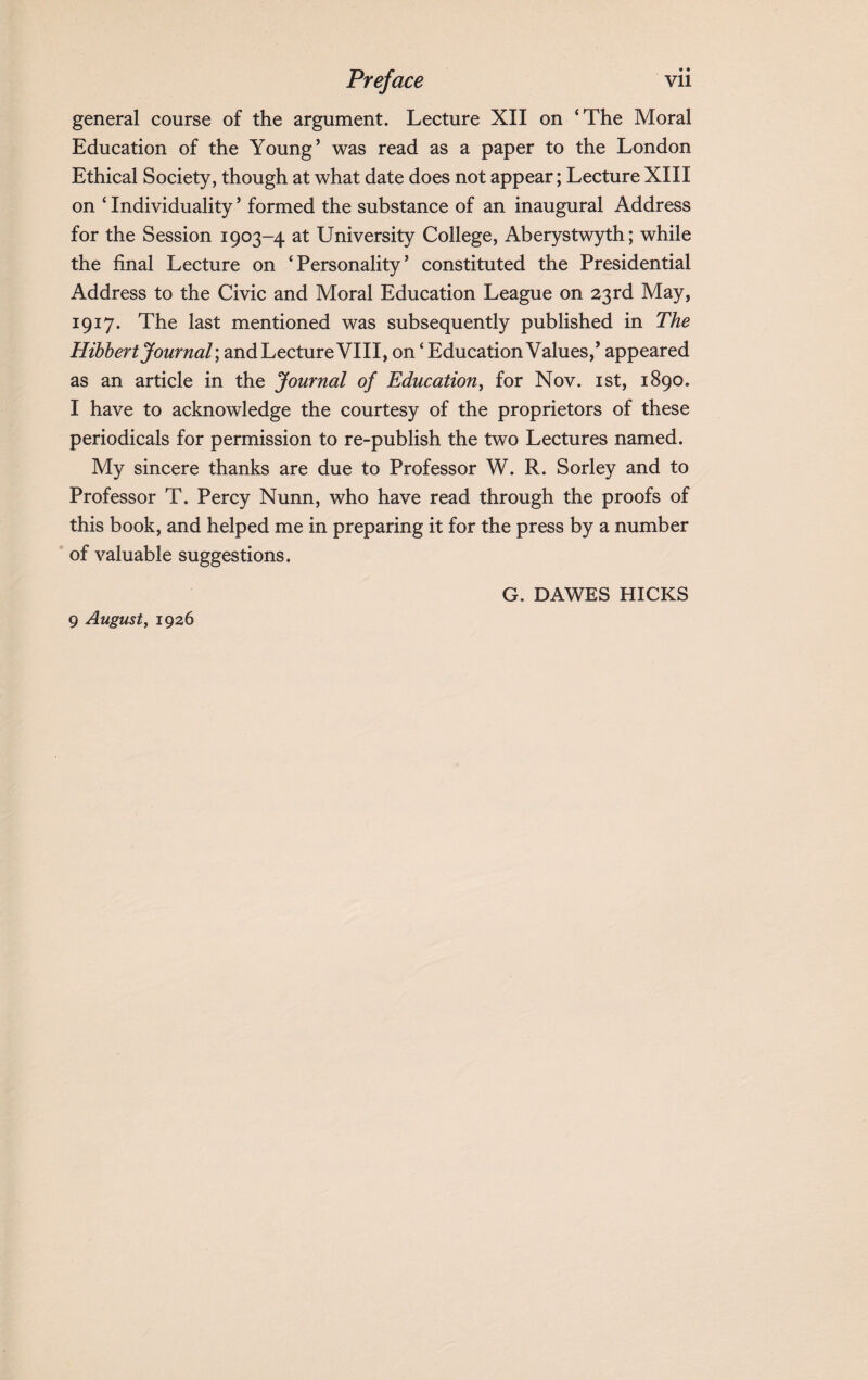 general course of the argument. Lecture XII on ‘The Moral Education of the Young’ was read as a paper to the London Ethical Society, though at what date does not appear; Lecture XIII on ‘ Individuality ’ formed the substance of an inaugural Address for the Session 1903-4 at University College, Aberystwyth; while the final Lecture on ‘Personality’ constituted the Presidential Address to the Civic and Moral Education League on 23rd May, 1917. The last mentioned was subsequently published in The Hibhert Journal \ and Lecture VIII, on ‘ Education Values,’ appeared as an article in the Journal of Education, for Nov. 1st, 1890. I have to acknowledge the courtesy of the proprietors of these periodicals for permission to re-publish the two Lectures named. My sincere thanks are due to Professor W. R. Sorley and to Professor T. Percy Nunn, who have read through the proofs of this book, and helped me in preparing it for the press by a number of valuable suggestions. G. DAWES HICKS 9 August, 1926