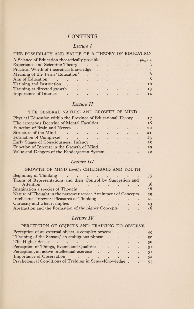 Lecture I THE POSSIBILITY AND VALUE OF A THEORY OF EDUCATION A Science of Education theoretically possible .... page i Experience and Scientific Theory ...... 3 Practical Worth of theoretical knowledge ..... 4 Meaning of the Term‘Education’ ...... 6 Aim of Education ......... 8 Training and Instruction . . . . . . . . 10 Training as directed growth . . . . . . . 13 Importance of Interest . . . . . . . . 14 Lecture II THE GENERAL NATURE AND GROWTH OF MIND Physical Education within the Province of Educational Theory . 17 The erroneous Doctrine of Mental Faculties . . . . 18 Function of Brain and Nerves ....... 20 Structure of the Mind . . . . . . . . 21 Formation of Complexes ........ 23 Early Stages of Consciousness: Infancy ..... 25 Function of Interest in the Growth of Mind .... 29 Value and Dangers of the Kindergarten System . . . . 32 Lecture III GROWTH OF MIND (cont.): CHILDHOOD AND YOUTH Beginning of Thinking . . . . . . . . 35 Trains of Representations and their Control by Suggestion and Attention .......... 36 Imagination a species of Thought . . . . . . 38 Nature of Thought in the narrower sense: Attainment of Concepts 39 Intellectual Interest: Pleasures of Thinking .... 41 Curiosity and what it implies ....... 43 Abstraction and the Formation of the higher Concepts . . 46 Lecture IV PERCEPTION OF OBJECTS AND TRAINING TO OBSERVE Perception of an external object, a complex process ... 49 ‘Training of the Senses,’ an ambiguous phrase .... 50 The Higher Senses ......... 50 Perception of Things, Events and Qualities . . . . 51 Perception, an active intellectual exercise . . . . . 51 Importance of Observation . . . . . . . 52 Psychological Conditions of Training in Sense-Knowledge . . 53