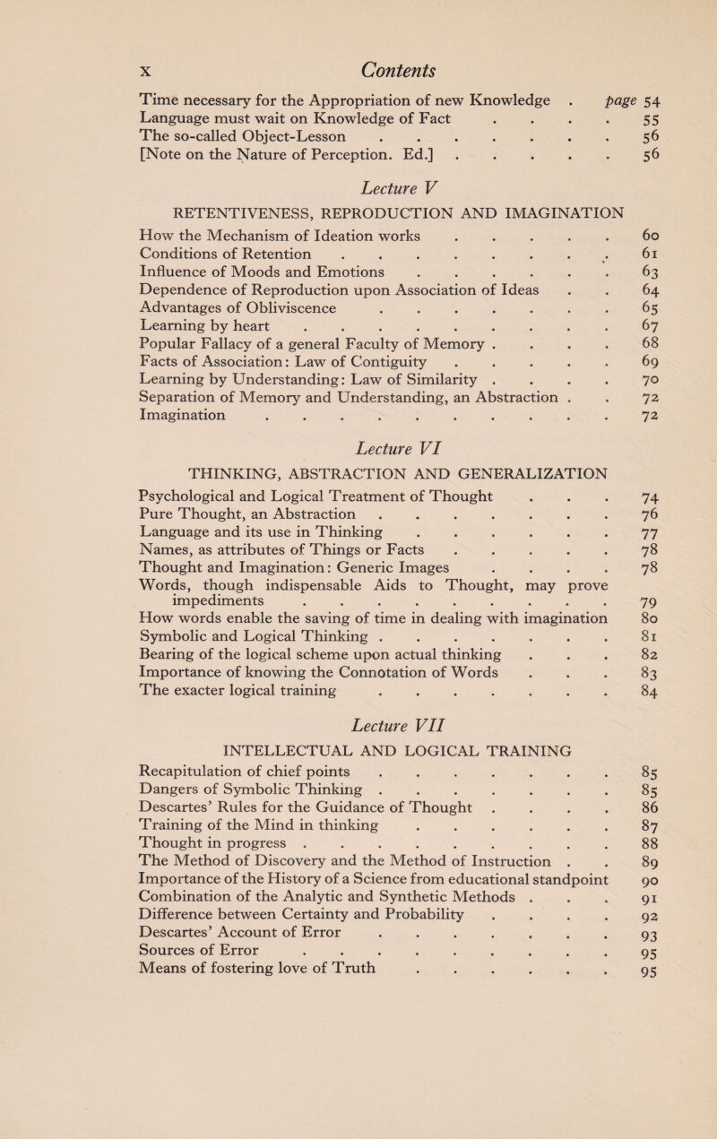 Time necessary for the Appropriation of new Knowledge . page 54 Language must wait on Knowledge of Fact . . . . 55 The so-called Object-Lesson . . . . . . . 56 [Note on the Nature of Perception. Ed.] . . . . . 56 Lecture V RETENTIVENESS, REPRODUCTION AND IMAGINATION How the Mechanism of Ideation works ..... 60 Conditions of Retention . . . . . . . . 61 Influence of Moods and Emotions ...... 63 Dependence of Reproduction upon Association of Ideas . . 64 Advantages of Obliviscence ....... 65 Learning by heart ......... 67 Popular Fallacy of a general Faculty of Memory .... 68 Facts of Association: Law of Contiguity ..... 69 Learning by Understanding: Law of Similarity .... 70 Separation of Memory and Understanding, an Abstraction . . 72 Imagination .......... 72 Lecture VI THINKING, ABSTRACTION AND GENERALIZATION Psychological and Logical Treatment of Thought ... 74 Pure Thought, an Abstraction ....... 76 Language and its use in Thinking ...... 77 Names, as attributes of Things or Facts ..... 78 Thought and Imagination: Generic Images .... 78 Words, though indispensable Aids to Thought, may prove impediments ......... 79 How words enable the saving of time in dealing with imagination 80 Symbolic and Logical Thinking . . . . . . . 81 Bearing of the logical scheme upon actual thinking ... 82 Importance of knowing the Connotation of Words . . . 83 The exacter logical training ....... 84 Lecture VII INTELLECTUAL AND LOGICAL TRAINING Recapitulation of chief points ....... 85 Dangers of Symbolic Thinking ....... 85 Descartes’ Rules for the Guidance of Thought .... 86 Training of the Mind in thinking ...... 87 Thought in progress ......... 88 The Method of Discovery and the Method of Instruction . . 89 Importance of the History of a Science from educational standpoint 90 Combination of the Analytic and Synthetic Methods . . . 91 Difference between Certainty and Probability .... 92 Descartes’ Account of Error ....... 93 Sources of Error ......... 95 Means of fostering love of Truth . . . . . . 95