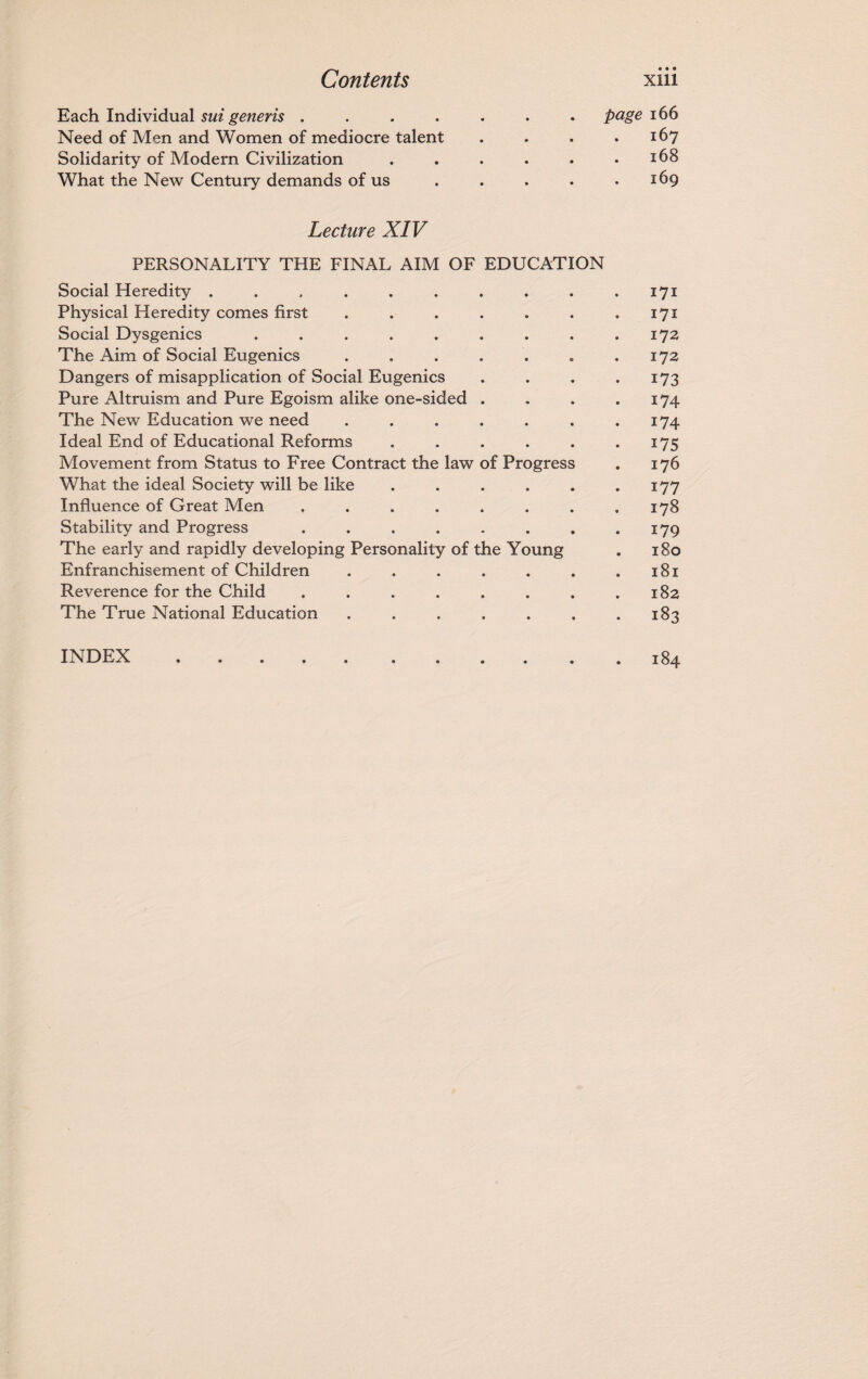 • • • Each Individual sui generis ....... page 166 Need of Men and Women of mediocre talent . . . .167 Solidarity of Modern Civilization . . . . . .168 What the New Century demands of us . . . . .169 Lecture XIV PERSONALITY THE FINAL AIM OF EDUCATION Social Heredity .......... 171 Physical Heredity comes first . . . . . . .171 Social Dysgenics . . . . . . . . .172 The Aim of Social Eugenics . . . . . . .172 Dangers of misapplication of Social Eugenics . . . .173 Pure Altruism and Pure Egoism alike one-sided . . . .174 The New Education we need . . . . . . .174 Ideal End of Educational Reforms . . . . . .175 Movement from Status to Free Contract the law of Progress . 176 What the ideal Society will be like . . . . . .177 Influence of Great Men . . . . . . . .178 Stability and Progress . . . . . . . .179 The early and rapidly developing Personality of the Young . 180 Enfranchisement of Children . . . . . . .181 Reverence for the Child . . . . . . . .182 The True National Education . . . . . . .183 INDEX.184