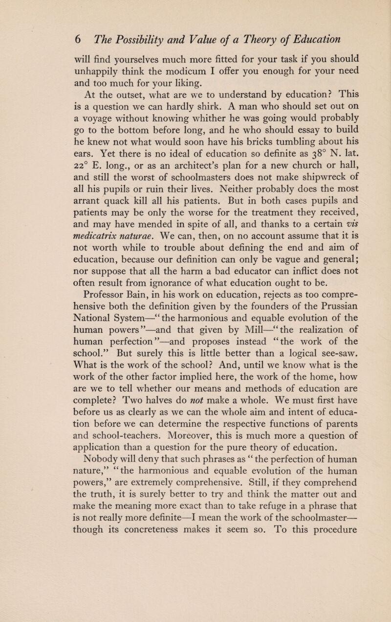 will find yourselves much more fitted for your task if you should unhappily think the modicum I offer you enough for your need and too much for your liking. At the outset, what are we to understand by education? This is a question we can hardly shirk. A man who should set out on a voyage without knowing whither he was going would probably go to the bottom before long, and he who should essay to build he knew not what would soon have his bricks tumbling about his ears. Yet there is no ideal of education so definite as 38° N. lat. 220 E. long., or as an architect’s plan for a new church or hall, and still the worst of schoolmasters does not make shipwreck of all his pupils or ruin their lives. Neither probably does the most arrant quack kill all his patients. But in both cases pupils and patients may be only the worse for the treatment they received, and may have mended in spite of all, and thanks to a certain vis medicatrix naturae. We can, then, on no account assume that it is not worth while to trouble about defining the end and aim of education, because our definition can only be vague and general; nor suppose that all the harm a bad educator can inflict does not often result from ignorance of what education ought to be. Professor Bain, in his work on education, rejects as too compre¬ hensive both the definition given by the founders of the Prussian National System—“the harmonious and equable evolution of the human powers”—and that given by Mill—“the realization of human perfection”—and proposes instead “the work of the school.” But surely this is little better than a logical see-saw. What is the work of the school? And, until we know what is the work of the other factor implied here, the work of the home, how are we to tell whether our means and methods of education are complete? Two halves do not make a whole. We must first have before us as clearly as we can the whole aim and intent of educa¬ tion before we can determine the respective functions of parents and school-teachers. Moreover, this is much more a question of application than a question for the pure theory of education. Nobody will deny that such phrases as “ the perfection of human nature,” “the harmonious and equable evolution of the human powers,” are extremely comprehensive. Still, if they comprehend the truth, it is surely better to try and think the matter out and make the meaning more exact than to take refuge in a phrase that is not really more definite—I mean the work of the schoolmaster— though its concreteness makes it seem so. To this procedure