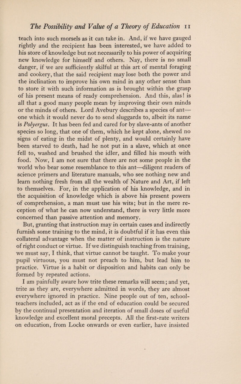 teach into such morsels as it can take in. And, if we have gauged rightly and the recipient has been interested, we have added to his store of knowledge but not necessarily to his power of acquiring new knowledge for himself and others. Nay, there is no small danger, if we are sufficiently skilful at this art of mental foraging and cookery, that the said recipient may lose both the power and the inclination to improve his own mind in any other sense than to store it with such information as is brought within the grasp of his present means of ready comprehension. And this, alas! is all that a good many people mean by improving their own minds or the minds of others. Lord Avebury describes a species of ant— one which it would never do to send sluggards to, albeit its name is Polyergus. It has been fed and cared for by slave-ants of another species so long, that one of them, which he kept alone, shewed no signs of eating in the midst of plenty, and would certainly have been starved to death, had he not put in a slave, which at once fell to, washed and brushed the idler, and filled his mouth with food. Now, I am not sure that there are not some people in the world who bear some resemblance to this ant—diligent readers of science primers and literature manuals, who see nothing new and learn nothing fresh from all the wealth of Nature and Art, if left to themselves. For, in the application of his knowledge, and in the acquisition of knowledge which is above his present powers of comprehension, a man must use his wits; but in the mere re¬ ception of what he can now understand, there is very little more concerned than passive attention and memory. But, granting that instruction may in certain cases and indirectly furnish some training to the mind, it is doubtful if it has even this collateral advantage when the matter of instruction is the nature of right conduct or virtue. If we distinguish teaching from training, we must say, I think, that virtue cannot be taught. To make your pupil virtuous, you must not preach to him, but lead him to practice. Virtue is a habit or disposition and habits can only be formed by repeated actions. I am painfully aware how trite these remarks will seem; and yet, trite as they are, everywhere admitted in words, they are almost everywhere ignored in practice. Nine people out of ten, school¬ teachers included, act as if the end of education could be secured by the continual presentation and iteration of small doses of useful knowledge and excellent moral precepts. All the first-rate writers on education, from Locke onwards or even earlier, have insisted