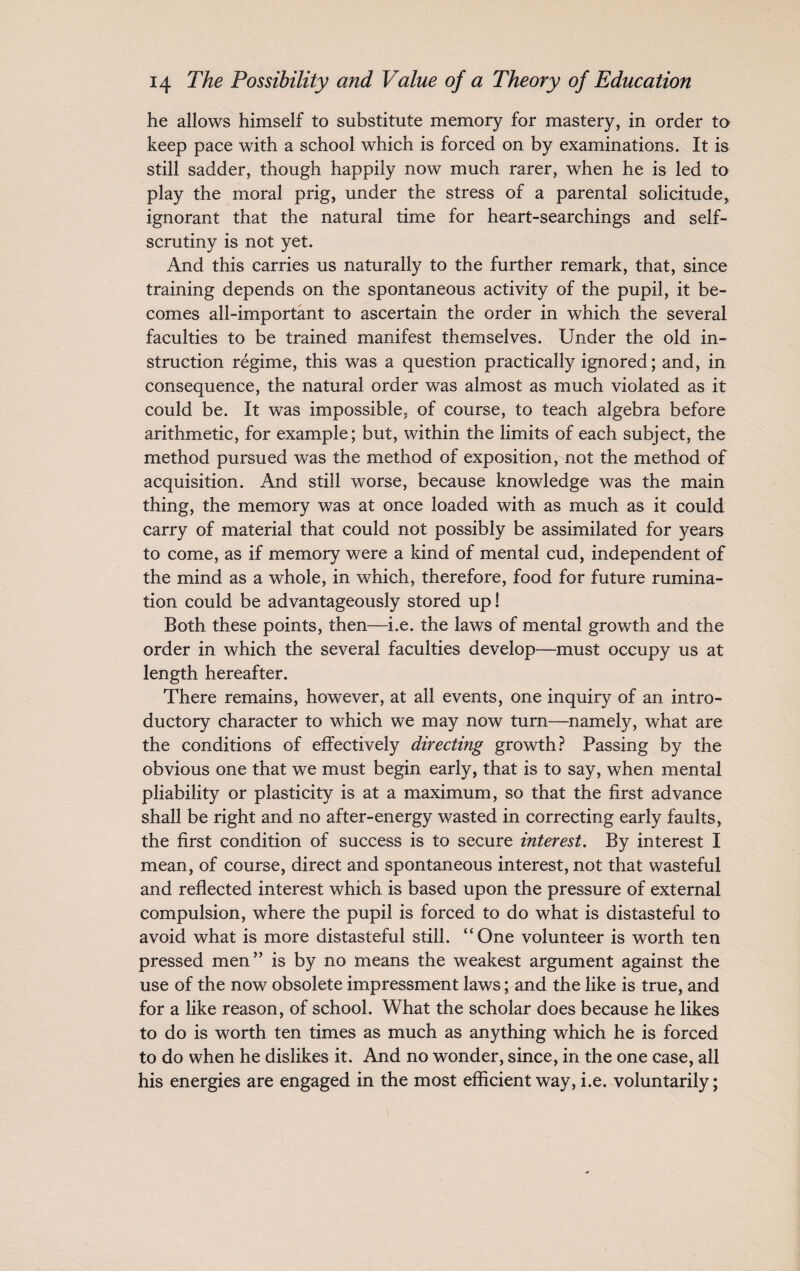 he allows himself to substitute memory for mastery, in order to keep pace with a school which is forced on by examinations. It is still sadder, though happily now much rarer, when he is led to play the moral prig, under the stress of a parental solicitude, ignorant that the natural time for heart-searchings and self¬ scrutiny is not yet. And this carries us naturally to the further remark, that, since training depends on the spontaneous activity of the pupil, it be¬ comes all-important to ascertain the order in which the several faculties to be trained manifest themselves. Under the old in¬ struction regime, this was a question practically ignored; and, in consequence, the natural order was almost as much violated as it could be. It was impossible, of course, to teach algebra before arithmetic, for example; but, within the limits of each subject, the method pursued was the method of exposition, not the method of acquisition. And still worse, because knowledge was the main thing, the memory was at once loaded with as much as it could carry of material that could not possibly be assimilated for years to come, as if memory were a kind of mental cud, independent of the mind as a whole, in which, therefore, food for future rumina¬ tion could be advantageously stored up! Both these points, then—i.e. the laws of mental growth and the order in which the several faculties develop—must occupy us at length hereafter. There remains, however, at all events, one inquiry of an intro¬ ductory character to which we may now turn—namely, what are the conditions of effectively directing growth? Passing by the obvious one that we must begin early, that is to say, when mental pliability or plasticity is at a maximum, so that the first advance shall be right and no after-energy wasted in correcting early faults, the first condition of success is to secure interest. By interest I mean, of course, direct and spontaneous interest, not that wasteful and reflected interest which is based upon the pressure of external compulsion, where the pupil is forced to do what is distasteful to avoid what is more distasteful still. “One volunteer is worth ten pressed men” is by no means the weakest argument against the use of the now obsolete impressment laws; and the like is true, and for a like reason, of school. What the scholar does because he likes to do is worth ten times as much as anything which he is forced to do when he dislikes it. And no wonder, since, in the one case, all his energies are engaged in the most efficient way, i.e. voluntarily;
