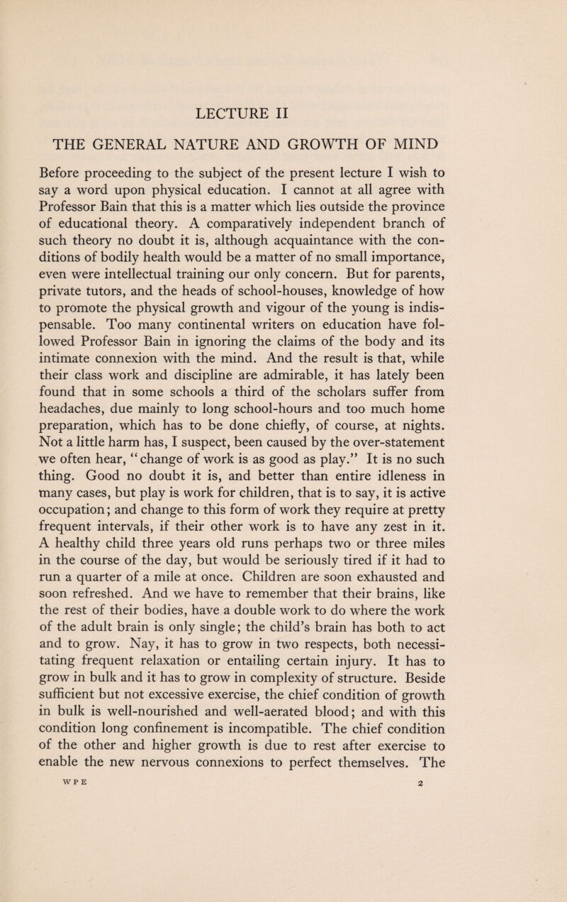 LECTURE II THE GENERAL NATURE AND GROWTH OF MIND Before proceeding to the subject of the present lecture I wish to say a word upon physical education. I cannot at all agree with Professor Bain that this is a matter which lies outside the province of educational theory. A comparatively independent branch of such theory no doubt it is, although acquaintance with the con¬ ditions of bodily health would be a matter of no small importance, even were intellectual training our only concern. But for parents, private tutors, and the heads of school-houses, knowledge of how to promote the physical growth and vigour of the young is indis¬ pensable. Too many continental writers on education have fol¬ lowed Professor Bain in ignoring the claims of the body and its intimate connexion with the mind. And the result is that, while their class work and discipline are admirable, it has lately been found that in some schools a third of the scholars suffer from headaches, due mainly to long school-hours and too much home preparation, which has to be done chiefly, of course, at nights. Not a little harm has, I suspect, been caused by the over-statement we often hear, “ change of work is as good as play.” It is no such thing. Good no doubt it is, and better than entire idleness in many cases, but play is work for children, that is to say, it is active occupation; and change to this form of work they require at pretty frequent intervals, if their other work is to have any zest in it. A healthy child three years old runs perhaps two or three miles in the course of the day, but would be seriously tired if it had to run a quarter of a mile at once. Children are soon exhausted and soon refreshed. And we have to remember that their brains, like the rest of their bodies, have a double work to do where the work of the adult brain is only single; the child’s brain has both to act and to grow. Nay, it has to grow in two respects, both necessi¬ tating frequent relaxation or entailing certain injury. It has to grow in bulk and it has to grow in complexity of structure. Beside sufficient but not excessive exercise, the chief condition of growth in bulk is well-nourished and well-aerated blood; and with this condition long confinement is incompatible. The chief condition of the other and higher growth is due to rest after exercise to enable the new nervous connexions to perfect themselves. The W P E 2