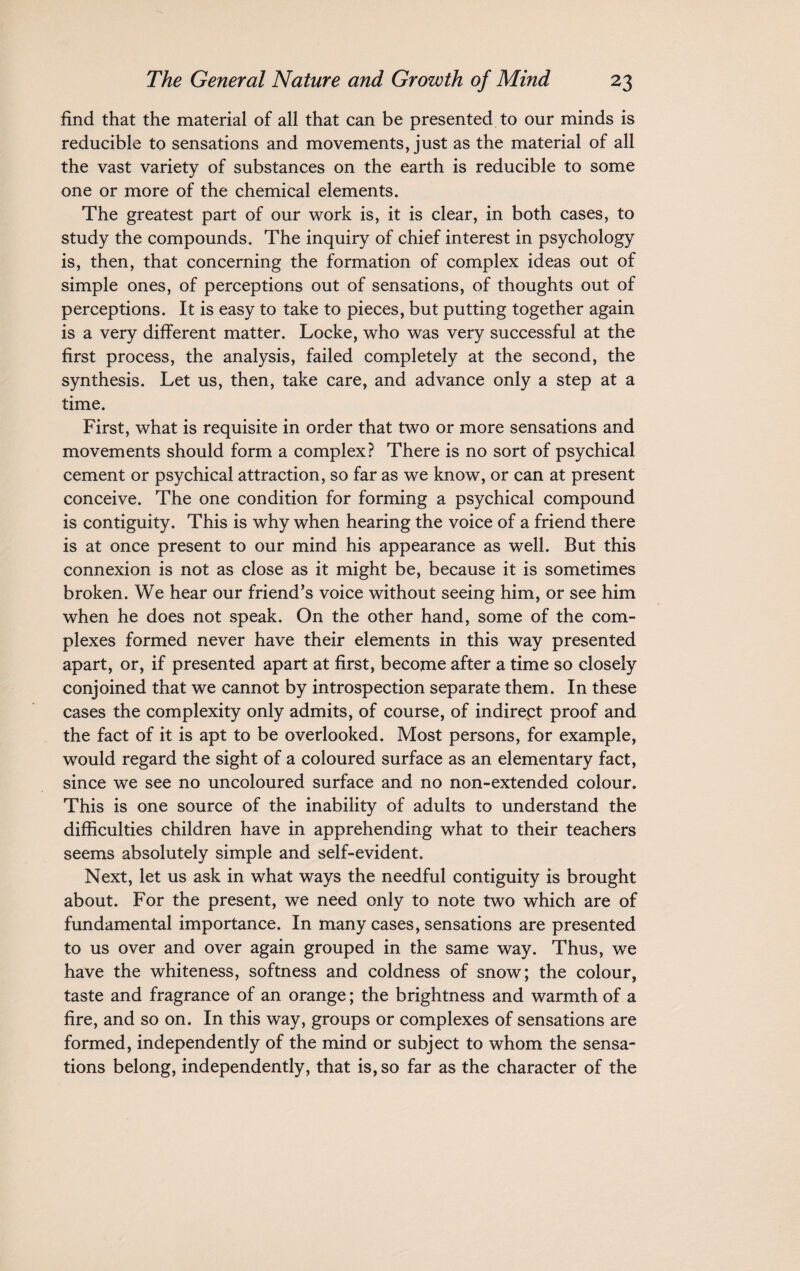 find that the material of all that can be presented to our minds is reducible to sensations and movements, just as the material of all the vast variety of substances on the earth is reducible to some one or more of the chemical elements. The greatest part of our work is, it is clear, in both cases, to study the compounds. The inquiry of chief interest in psychology is, then, that concerning the formation of complex ideas out of simple ones, of perceptions out of sensations, of thoughts out of perceptions. It is easy to take to pieces, but putting together again is a very different matter. Locke, who was very successful at the first process, the analysis, failed completely at the second, the synthesis. Let us, then, take care, and advance only a step at a time. First, what is requisite in order that two or more sensations and movements should form a complex? There is no sort of psychical cement or psychical attraction, so far as we know, or can at present conceive. The one condition for forming a psychical compound is contiguity. This is why when hearing the voice of a friend there is at once present to our mind his appearance as well. But this connexion is not as close as it might be, because it is sometimes broken. We hear our friend’s voice without seeing him, or see him when he does not speak. On the other hand, some of the com¬ plexes formed never have their elements in this way presented apart, or, if presented apart at first, become after a time so closely conjoined that we cannot by introspection separate them. In these cases the complexity only admits, of course, of indirept proof and the fact of it is apt to be overlooked. Most persons, for example, would regard the sight of a coloured surface as an elementary fact, since we see no uncoloured surface and no non-extended colour. This is one source of the inability of adults to understand the difficulties children have in apprehending what to their teachers seems absolutely simple and self-evident. Next, let us ask in what ways the needful contiguity is brought about. For the present, we need only to note two which are of fundamental importance. In many cases, sensations are presented to us over and over again grouped in the same way. Thus, we have the whiteness, softness and coldness of snow; the colour, taste and fragrance of an orange; the brightness and warmth of a fire, and so on. In this way, groups or complexes of sensations are formed, independently of the mind or subject to whom the sensa¬ tions belong, independently, that is, so far as the character of the