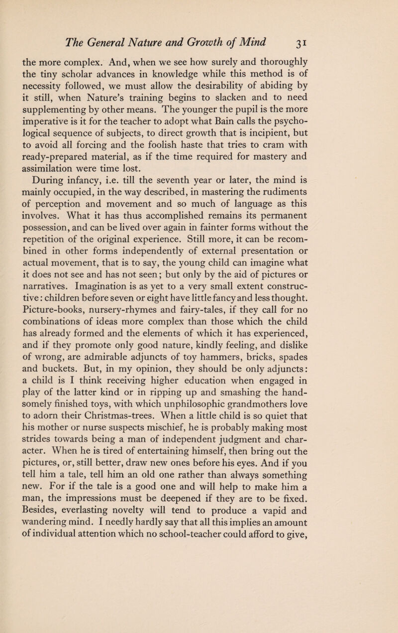 the more complex. And, when we see how surely and thoroughly the tiny scholar advances in knowledge while this method is of necessity followed, we must allow the desirability of abiding by it still, when Nature’s training begins to slacken and to need supplementing by other means. The younger the pupil is the more imperative is it for the teacher to adopt what Bain calls the psycho¬ logical sequence of subjects, to direct growth that is incipient, but to avoid all forcing and the foolish haste that tries to cram with ready-prepared material, as if the time required for mastery and assimilation were time lost. During infancy, i.e. till the seventh year or later, the mind is mainly occupied, in the way described, in mastering the rudiments of perception and movement and so much of language as this involves. What it has thus accomplished remains its permanent possession, and can be lived over again in fainter forms without the repetition of the original experience. Still more, it can be recom¬ bined in other forms independently of external presentation or actual movement, that is to say, the young child can imagine what it does not see and has not seen; but only by the aid of pictures or narratives. Imagination is as yet to a very small extent construc¬ tive : children before seven or eight have little fancy and less thought. Picture-books, nursery-rhymes and fairy-tales, if they call for no combinations of ideas more complex than those which the child has already formed and the elements of which it has experienced, and if they promote only good nature, kindly feeling, and dislike of wrong, are admirable adjuncts of toy hammers, bricks, spades and buckets. But, in my opinion, they should be only adjuncts: a child is I think receiving higher education when engaged in play of the latter kind or in ripping up and smashing the hand¬ somely finished toys, with which unphilosophic grandmothers love to adorn their Christmas-trees. When a little child is so quiet that his mother or nurse suspects mischief, he is probably making most strides towards being a man of independent judgment and char¬ acter. When he is tired of entertaining himself, then bring out the pictures, or, still better, draw new ones before his eyes. And if you tell him a tale, tell him an old one rather than always something new. For if the tale is a good one and will help to make him a man, the impressions must be deepened if they are to be fixed. Besides, everlasting novelty will tend to produce a vapid and wandering mind. I needly hardly say that all this implies an amount of individual attention which no school-teacher could afford to give,