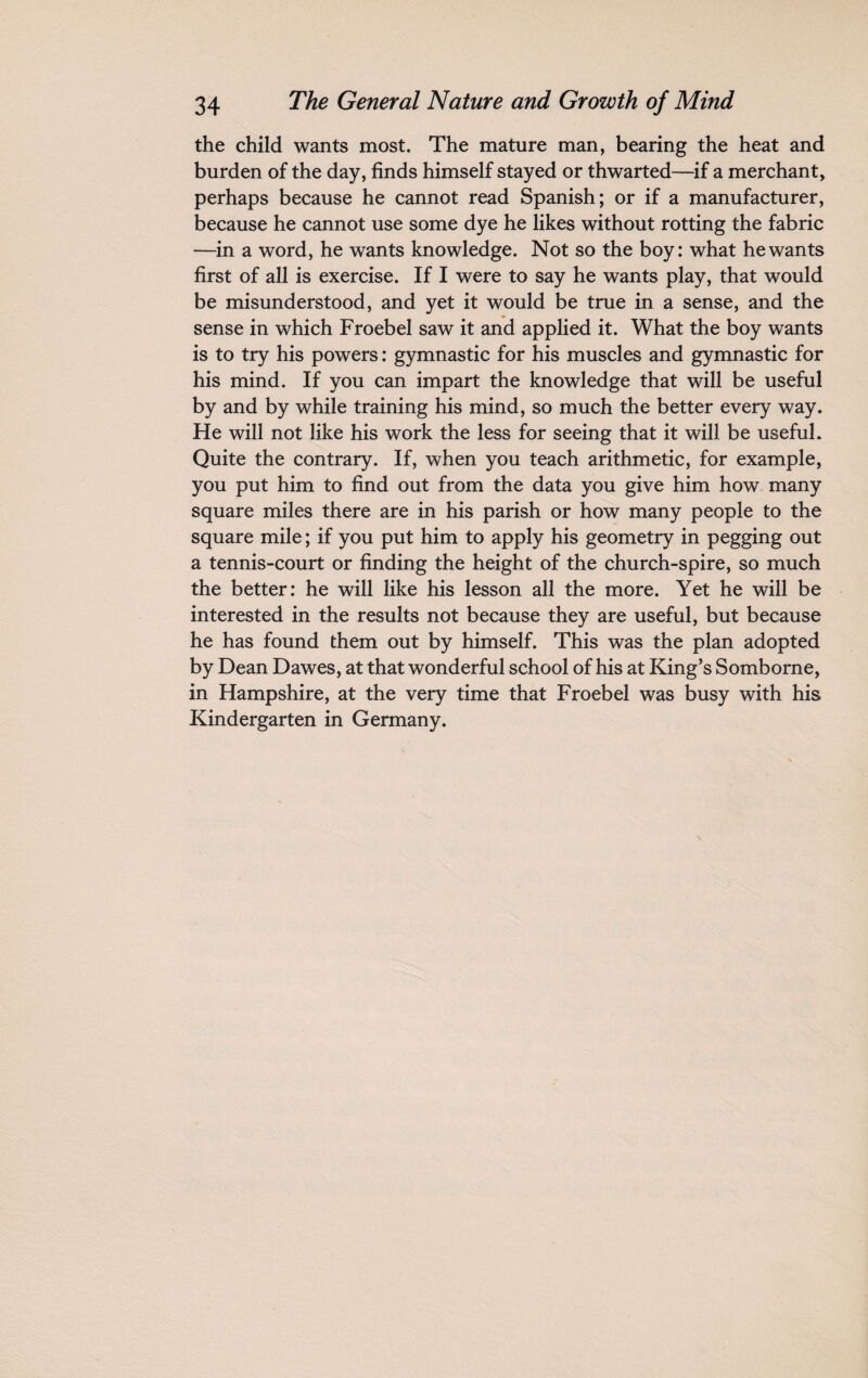 the child wants most. The mature man, bearing the heat and burden of the day, finds himself stayed or thwarted—if a merchant, perhaps because he cannot read Spanish; or if a manufacturer, because he cannot use some dye he likes without rotting the fabric —in a word, he wants knowledge. Not so the boy: what he wants first of all is exercise. If I were to say he wants play, that would be misunderstood, and yet it would be true in a sense, and the sense in which Froebel saw it and applied it. What the boy wants is to try his powers: gymnastic for his muscles and gymnastic for his mind. If you can impart the knowledge that will be useful by and by while training his mind, so much the better every way. He will not like his work the less for seeing that it will be useful. Quite the contrary. If, when you teach arithmetic, for example, you put him to find out from the data you give him how many square miles there are in his parish or how many people to the square mile; if you put him to apply his geometry in pegging out a tennis-court or finding the height of the church-spire, so much the better: he will like his lesson all the more. Yet he will be interested in the results not because they are useful, but because he has found them out by himself. This was the plan adopted by Dean Dawes, at that wonderful school of his at King’s Somborne, in Hampshire, at the very time that Froebel was busy with his Kindergarten in Germany.