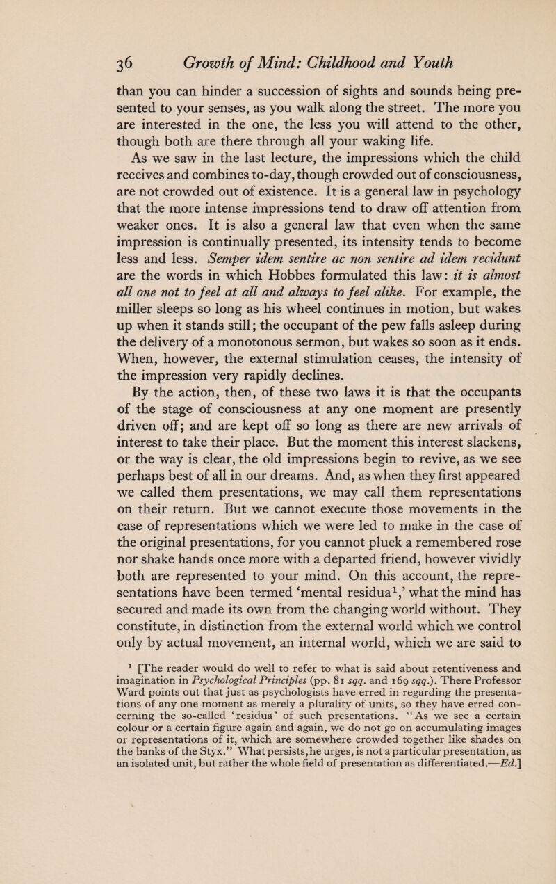 than you can hinder a succession of sights and sounds being pre¬ sented to your senses, as you walk along the street. The more you are interested in the one, the less you will attend to the other, though both are there through all your waking life. As we saw in the last lecture, the impressions which the child receives and combines to-day, though crowded out of consciousness, are not crowded out of existence. It is a general law in psychology that the more intense impressions tend to draw off attention from weaker ones. It is also a general law that even when the same impression is continually presented, its intensity tends to become less and less. Semper idem sentire ac non sentire ad idem recidunt are the words in which Hobbes formulated this law: it is almost all one not to feel at all and always to feel alike. For example, the miller sleeps so long as his wheel continues in motion, but wakes up when it stands still; the occupant of the pew falls asleep during the delivery of a monotonous sermon, but wakes so soon as it ends. When, however, the external stimulation ceases, the intensity of the impression very rapidly declines. By the action, then, of these two laws it is that the occupants of the stage of consciousness at any one moment are presently driven off; and are kept off so long as there are new arrivals of interest to take their place. But the moment this interest slackens, or the way is clear, the old impressions begin to revive, as we see perhaps best of all in our dreams. And, as when they first appeared we called them presentations, we may call them representations on their return. But we cannot execute those movements in the case of representations which we were led to make in the case of the original presentations, for you cannot pluck a remembered rose nor shake hands once more with a departed friend, however vividly both are represented to your mind. On this account, the repre¬ sentations have been termed ‘mental residua1/ what the mind has secured and made its own from the changing world without. They constitute, in distinction from the external world which we control only by actual movement, an internal world, which we are said to 1 [The reader would do well to refer to what is said about retentiveness and imagination in Psychological Principles (pp. 81 sqq. and 169 sqq.). There Professor Ward points out that just as psychologists have erred in regarding the presenta¬ tions of any one moment as merely a plurality of units, so they have erred con¬ cerning the so-called ‘residua’ of such presentations. “As we see a certain colour or a certain figure again and again, we do not go on accumulating images or representations of it, which are somewhere crowded together like shades on the banks of the Styx.” What persists,he urges, is not a particular presentation, as an isolated unit, but rather the whole field of presentation as differentiated.—Ed.]