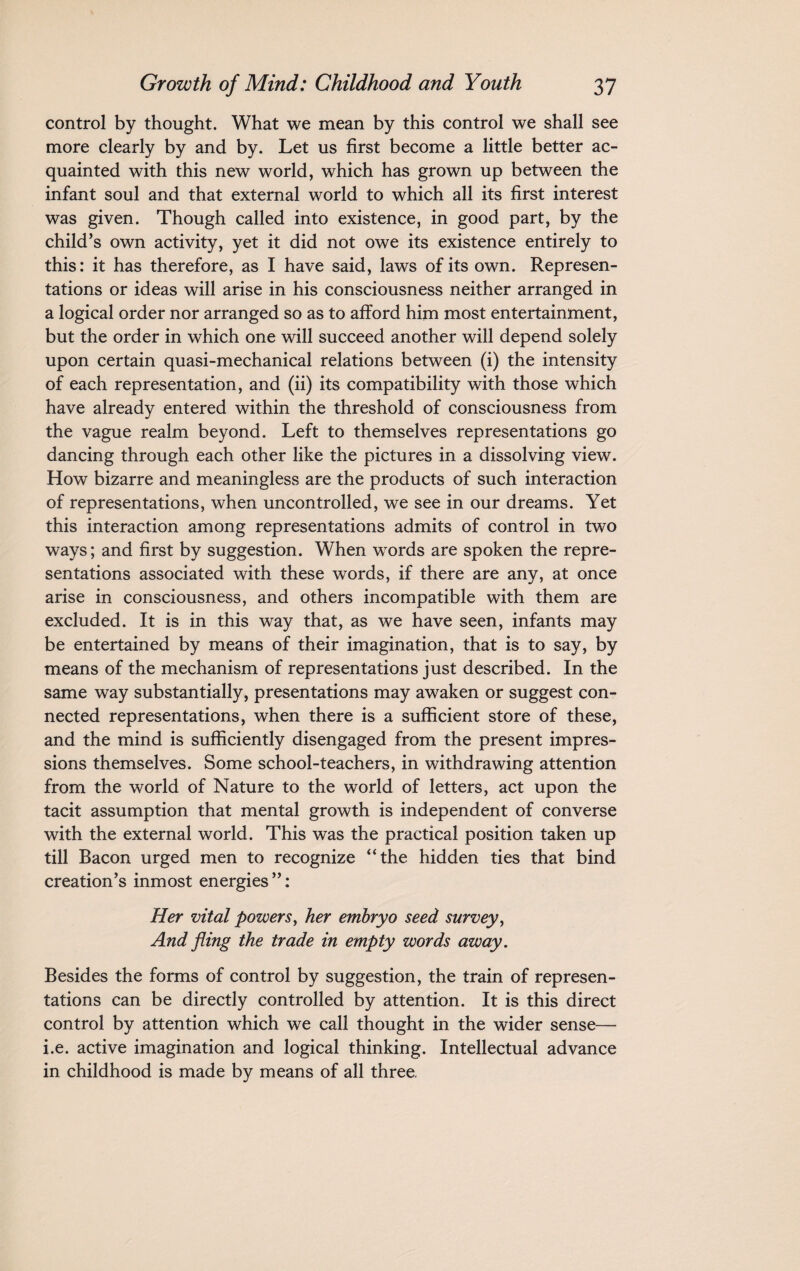 control by thought. What we mean by this control we shall see more clearly by and by. Let us first become a little better ac¬ quainted with this new world, which has grown up between the infant soul and that external world to which all its first interest was given. Though called into existence, in good part, by the child’s own activity, yet it did not owe its existence entirely to this: it has therefore, as I have said, laws of its own. Represen¬ tations or ideas will arise in his consciousness neither arranged in a logical order nor arranged so as to afford him most entertainment, but the order in which one will succeed another will depend solely upon certain quasi-mechanical relations between (i) the intensity of each representation, and (ii) its compatibility with those which have already entered within the threshold of consciousness from the vague realm beyond. Left to themselves representations go dancing through each other like the pictures in a dissolving view. How bizarre and meaningless are the products of such interaction of representations, when uncontrolled, we see in our dreams. Yet this interaction among representations admits of control in two ways; and first by suggestion. When words are spoken the repre¬ sentations associated with these words, if there are any, at once arise in consciousness, and others incompatible with them are excluded. It is in this way that, as we have seen, infants may be entertained by means of their imagination, that is to say, by means of the mechanism of representations just described. In the same way substantially, presentations may awaken or suggest con¬ nected representations, when there is a sufficient store of these, and the mind is sufficiently disengaged from the present impres¬ sions themselves. Some school-teachers, in withdrawing attention from the world of Nature to the world of letters, act upon the tacit assumption that mental growth is independent of converse with the external world. This was the practical position taken up till Bacon urged men to recognize “the hidden ties that bind creation’s inmost energies”: Her vital powers, her embryo seed survey, And fling the trade in empty words away. Besides the forms of control by suggestion, the train of represen¬ tations can be directly controlled by attention. It is this direct control by attention which we call thought in the wider sense— i.e. active imagination and logical thinking. Intellectual advance in childhood is made by means of all three.