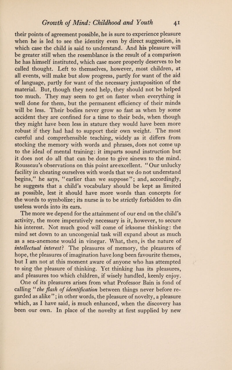 their points of agreement possible, he is sure to experience pleasure when he is led to see the identity even by direct suggestion, in which case the child is said to understand. And his pleasure will be greater still when the resemblance is the result of a comparison he has himself instituted, which case more properly deserves to be called thought. Left to themselves, however, most children, at all events, will make but slow progress, partly for want of the aid of language, partly for want of the necessary juxtaposition of the material. But, though they need help, they should not be helped too much. They may seem to get on faster when everything is well done for them, but the permanent efficiency of their minds will be less. Their bodies never grow so fast as when by some accident they are confined for a time to their beds, when though they might have been less in stature they would have been more robust if they had had to support their own weight. The most careful and comprehensible teaching, widely as it differs from stocking the memory with words and phrases, does not come up to the ideal of mental training: it imparts sound instruction but it does not do all that can be done to give sinews to the mind. Rousseau’s observations on this point are excellent. “ Our unlucky facility in cheating ourselves with words that we do not understand begins,” he says, “earlier than we suppose”; and, accordingly, he suggests that a child’s vocabulary should be kept as limited as possible, lest it should have more words than concepts for the words to symbolize; its nurse is to be strictly forbidden to din useless words into its ears. The more we depend for the attainment of our end on the child’s activity, the more imperatively necessary is it, however, to secure his interest. Not much good will come of irksome thinking: the mind set down to an uncongenial task will expand about as much as a sea-anemone would in vinegar. What, then, is the nature of intellectual interest? The pleasures of memory, the pleasures of hope, the pleasures of imagination have long been favourite themes, but I am not at this moment aware of anyone who has attempted to sing the pleasure of thinking. Yet thinking has its pleasures, and pleasures too which children, if wisely handled, keenly enjoy. One of its pleasures arises from what Professor Bain is fond of calling “the flash of identification between things never before re¬ garded as alike ”; in other words, the pleasure of novelty, a pleasure which, as I have said, is much enhanced, when the discovery has been our own. In place of the novelty at first supplied by new