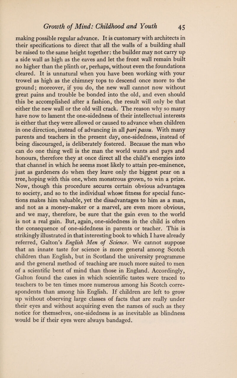making possible regular advance. It is customary with architects in their specifications to direct that all the walls of a building shall be raised to the same height together: the builder may not carry up a side wall as high as the eaves and let the front wall remain built no higher than the plinth or, perhaps, without even the foundations cleared. It is unnatural when you have been working with your trowel as high as the chimney tops to descend once more to the ground; moreover, if you do, the new wall cannot now without great pains and trouble be bonded into the old, and even should this be accomplished after a fashion, the result will only be that either the new wall or the old will crack. The reason why so many have now to lament the one-sidedness of their intellectual interests is either that they were allowed or caused to advance when children in one direction, instead of advancing in all pari passu. With many parents and teachers in the present day, one-sidedness, instead of being discouraged, is deliberately fostered. Because the man who can do one thing well is the man the world wants and pays and honours, therefore they at once direct all the child’s energies into that channel in which he seems most likely to attain pre-eminence, just as gardeners do when they leave only the biggest pear on a tree, hoping with this one, when monstrous grown, to win a prize. Now, though this procedure secures certain obvious advantages to society, and so to the individual whose fitness for special func¬ tions makes him valuable, yet the disadvantages to him as a man, and not as a money-maker or a marvel, are even more obvious, and we may, therefore, be sure that the gain even to the world is not a real gain. But, again, one-sidedness in the child is often the consequence of one-sidedness in parents or teacher. This is strikingly illustrated in that interesting book to which I have already referred, Gabon’s English Men of Science. We cannot suppose that an innate taste for science is more general among Scotch children than English, but in Scotland the university programme and the general method of teaching are much more suited to men of a scientific bent of mind than those in England. Accordingly, Galton found the cases in which scientific tastes were traced to teachers to be ten times more numerous among his Scotch corre¬ spondents than among his English. If children are left to grow up without observing large classes of facts that are really under their eyes and without acquiring even the names of such as they notice for themselves, one-sidedness is as inevitable as blindness would be if their eyes were always bandaged.