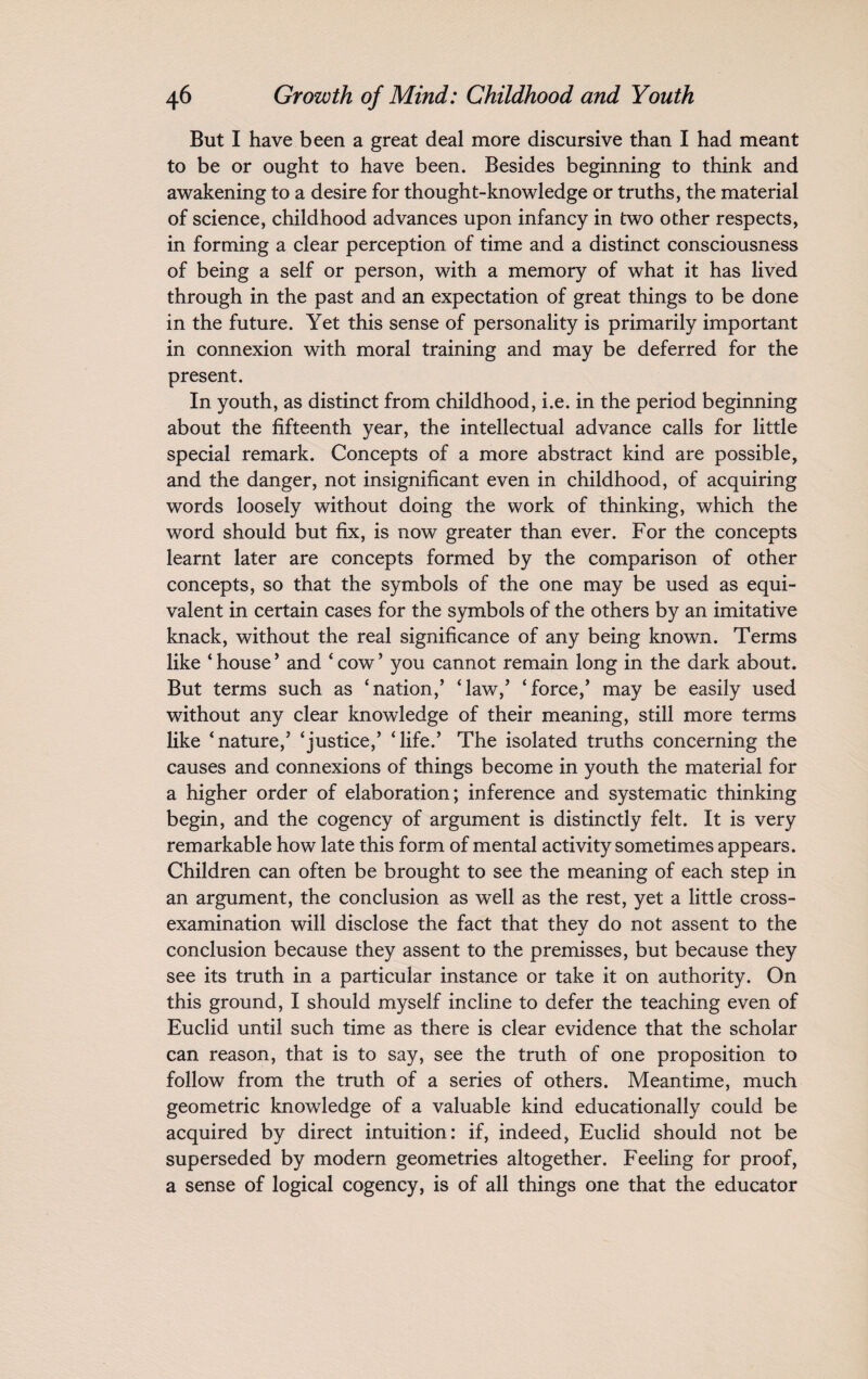 But I have been a great deal more discursive than I had meant to be or ought to have been. Besides beginning to think and awakening to a desire for thought-knowledge or truths, the material of science, childhood advances upon infancy in two other respects, in forming a clear perception of time and a distinct consciousness of being a self or person, with a memory of what it has lived through in the past and an expectation of great things to be done in the future. Yet this sense of personality is primarily important in connexion with moral training and may be deferred for the present. In youth, as distinct from childhood, i.e. in the period beginning about the fifteenth year, the intellectual advance calls for little special remark. Concepts of a more abstract kind are possible, and the danger, not insignificant even in childhood, of acquiring words loosely without doing the work of thinking, which the word should but fix, is now greater than ever. For the concepts learnt later are concepts formed by the comparison of other concepts, so that the symbols of the one may be used as equi¬ valent in certain cases for the symbols of the others by an imitative knack, without the real significance of any being known. Terms like ‘house’ and ‘cow’ you cannot remain long in the dark about. But terms such as ‘nation,’ ‘law,’ ‘force,’ may be easily used without any clear knowledge of their meaning, still more terms like ‘nature,’ ‘justice,’ ‘life.’ The isolated truths concerning the causes and connexions of things become in youth the material for a higher order of elaboration; inference and systematic thinking begin, and the cogency of argument is distinctly felt. It is very remarkable how late this form of mental activity sometimes appears. Children can often be brought to see the meaning of each step in an argument, the conclusion as well as the rest, yet a little cross- examination will disclose the fact that they do not assent to the conclusion because they assent to the premisses, but because they see its truth in a particular instance or take it on authority. On this ground, I should myself incline to defer the teaching even of Euclid until such time as there is clear evidence that the scholar can reason, that is to say, see the truth of one proposition to follow from the truth of a series of others. Meantime, much geometric knowledge of a valuable kind educationally could be acquired by direct intuition: if, indeed, Euclid should not be superseded by modern geometries altogether. Feeling for proof, a sense of logical cogency, is of all things one that the educator