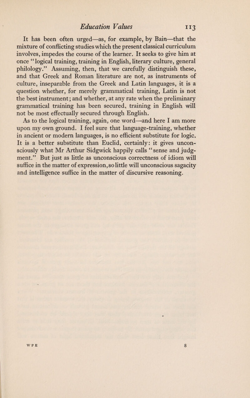 It has been often urged—as, for example, by Bain—that the mixture of conflicting studies which the present classical curriculum involves, impedes the course of the learner. It seeks to give him at once “logical training, training in English, literary culture, general philology.” Assuming, then, that we carefully distinguish these, and that Greek and Roman literature are not, as instruments of culture, inseparable from the Greek and Latin languages, it is a question whether, for merely grammatical training, Latin is not the best instrument; and whether, at any rate when the preliminary grammatical training has been secured, training in English will not be most effectually secured through English. As to the logical training, again, one word—and here I am more upon my own ground. I feel sure that language-training, whether in ancient or modern languages, is no efficient substitute for logic. It is a better substitute than Euclid, certainly: it gives uncon¬ sciously what Mr Arthur Sidgwick happily calls “sense and judg¬ ment.” But just as little as unconscious correctness of idiom will suffice in the matter of expression, so little will unconscious sagacity and intelligence suffice in the matter of discursive reasoning.