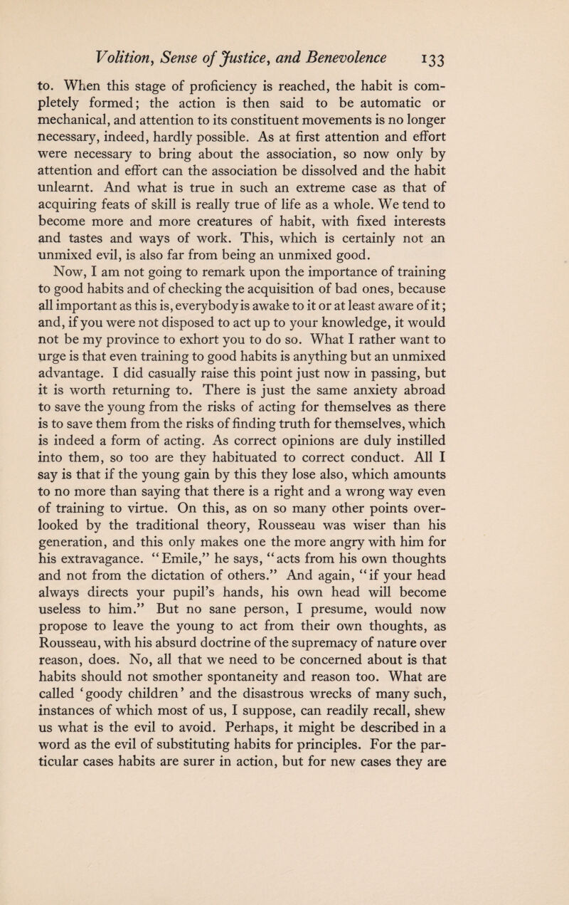 to. When this stage of proficiency is reached, the habit is com¬ pletely formed; the action is then said to be automatic or mechanical, and attention to its constituent movements is no longer necessary, indeed, hardly possible. As at first attention and effort were necessary to bring about the association, so now only by attention and effort can the association be dissolved and the habit unlearnt. And what is true in such an extreme case as that of acquiring feats of skill is really true of life as a whole. We tend to become more and more creatures of habit, with fixed interests and tastes and ways of work. This, which is certainly not an unmixed evil, is also far from being an unmixed good. Now, I am not going to remark upon the importance of training to good habits and of checking the acquisition of bad ones, because all important as this is, everybody is awake to it or at least aware of it; and, if you were not disposed to act up to your knowledge, it would not be my province to exhort you to do so. What I rather want to urge is that even training to good habits is anything but an unmixed advantage. I did casually raise this point just now in passing, but it is worth returning to. There is just the same anxiety abroad to save the young from the risks of acting for themselves as there is to save them from the risks of finding truth for themselves, which is indeed a form of acting. As correct opinions are duly instilled into them, so too are they habituated to correct conduct. All I say is that if the young gain by this they lose also, which amounts to no more than saying that there is a right and a wrong way even of training to virtue. On this, as on so many other points over¬ looked by the traditional theory, Rousseau was wiser than his generation, and this only makes one the more angry with him for his extravagance. “Emile,” he says, “acts from his own thoughts and not from the dictation of others.” And again, “if your head always directs your pupil’s hands, his own head will become useless to him.” But no sane person, I presume, would now propose to leave the young to act from their own thoughts, as Rousseau, with his absurd doctrine of the supremacy of nature over reason, does. No, all that we need to be concerned about is that habits should not smother spontaneity and reason too. What are called ‘goody children’ and the disastrous wrecks of many such, instances of which most of us, I suppose, can readily recall, shew us what is the evil to avoid. Perhaps, it might be described in a word as the evil of substituting habits for principles. For the par¬ ticular cases habits are surer in action, but for new cases they are